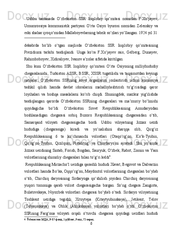   Ushbu   tantanada   О ‘zbekiston   SSR   Inqilobiy   q о ‘mitasi   nomidan   F.X о ‘jayev,
Umumrossiya   kommunistik   partiyasi   О ‘rta   Osiyo   byurosi   nomidan   Zelenskiy   va
eski shahar ijroq о ‘midan Mallaboyevlarning tabrik s о ‘zlari y о ‘llangan.  1924 yil 31
 
dekabrda   bо‘lib   о‘tgan   majlisda   О‘zbekiston   SSR   Inqilobiy   qо‘mitasining
Prezidiumi   tarkibi   tasdiqlandi.   Unga   kо‘ra   F.Xо‘jayev   rais,   Gelberg,   Dunayev,
Rahimboboyev, Xidiraliyev, Ivanov a’zolar sifatida kiritilgan.    
  Shu   kuni   О‘zbekiston   SSR   Inqilobiy   qо‘mitasi   О‘rta   Osiyoning   milliyhududiy
chegaralanishi, Turkiston ASSR, BSSR, XSSR tugatilishi  va taqsimotdan keyingi
natijalar,   О‘zbekiston   SSRning   sovet   organlarini   jonlantirish   uchun   komissiya
tashkil   qilish   hamda   davlat   idoralarini   mahalliylashtirish   tо‘g‘risidagi   qaror
loyihalari   va   boshqa   masalalarni   kо‘rib   chiqdi.   Shuningdek,   mazkur   yig‘ilishda
tasdiqlangan   qarorda   О‘zbekiston   SSRning   chegaralari   va   ma’muriy   bо‘linishi
quyidagicha   bо‘ldi:   О‘zbekiston   Sovet   Respublikasining   Amudaryodan
boshlanadigan   chegarasi   sobiq   Buxoro   Respublikasining   chegarasidan   о‘tib,
Samarqand   viloyati   chegarasigacha   bordi.   Ushbu   viloyatning   Jizzax   uezdi
hududiga   (chegarasiga)   kiradi   va   yо‘nalishini   sharqqa   olib,   Qirg‘iz
Respublikasining   6   ta   kо‘chmanchi   volostlari   (Otaqо‘rg‘on,   Kо‘k-Tyubin,
Qо‘rg‘on-Tyubin,   Qizilqum,   Pistalitog‘   va   Chordaryo)ni   ajratadi.   Shu   yо‘sinda
Jizzax uezdining Sintab, Forish, Bogdan, Sauryuk, О‘zbek, Rabot, Zomin va Yam
volostlarining shimoliy chegaralari bilan tо‘g‘ri keldi 4
.       
  Respublikaning Mirzachо‘l uezdiga qarashli hududi Xavat, Begovot va Dalvarzin
volostlari hamda Bо‘ka, Oqqо‘rg‘on, Maydontol volostlarining chegaralari bо‘ylab
о‘tib,   Chirchiq   daryosining   Sirdaryoga   qо‘shilish   joyidan   Chirchiq   daryosining
yuqori   tomoniga   qarab   volost   chegarasigacha   borgan.   Sо‘ng   chegara   Zangiota,
Bulatovskaya,  Niyozbek volostlari  chegarasi  bо‘ylab о‘tadi. Sirdaryo viloyatining
Toshkent   uezdiga   tegishli   Xitoytepa   (Kitaytyubinskaya),   Jetikent,   Telov
(Telyausskaya)   va   Oblik   (Ablikskaya)   volostlari   bо‘ylab   о‘tdi.   О‘zbekiston
SSRning   Farg‘ona   viloyati   orqali   о‘tuvchi   chegarasi   quyidagi   uezdlari   hududi
4  Ўзбекистон МДА, Р-87-фонд, 1-рўйхат, 9-иш, 72-варақ. 
6  
  