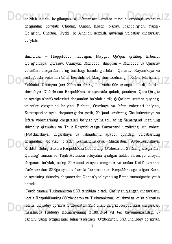 bо‘ylab   о‘tishi   belgilangan:   a)   Namangan   uezdida   mavjud   quyidagi   volostlar
chegaralari   bо‘ylab:   Chodak,   Olmos,   Koson,   Nanay,   Pishqо‘rg‘on,   Yangi-
Qо‘rg‘on,   Chortoq,   Uychi;   b)   Andijon   uezdida   quyidagi   volostlar   chegaralari
bо‘ylab: 
 
shimoldan   –   Haqqulobod,   Izbosgan,   Maygir,   Qо‘qon   qishloq,   Erboshi,
Qо‘rg‘ontepa,   Qorasuv,   Chimyon,   Xonobod,   sharqdan   –   Xonobod   va   Qarasuv
volostlari   chegaralari   о‘ng   burchagi   hamda   g‘arbda   –   Qorasuv,   Kayanskaya   va
Buloqboshi   volostlari   bilan   kesishdi;   v)   Marg‘ilon   uezdining   –   Kulin,   Marhamat,
Yakkatut,   Chimyon   (uni   Xalmion   chizig‘i   bо‘yicha   ikki   qismga   bо‘ladi,   ulardan
shimoliysi   О‘zbekiston   Respublikasi   chegarasida   qoladi,   janubiysi   Qora-Qirg‘iz
viloyatiga о‘tadi) volostlari chegaralari bо‘ylab о‘tdi; g) Qо‘qon uezdida quyidagi
volostlar   chegaralari   bо‘ylab:   Rishton,   Osxskaya   va   Isfara   volostlari   bо‘ylab,
Samarqand   viloyati   chegarasigacha   yetib,   Xо‘jand   uezdining   Chalkuluyskaya   va
Isfara   volostlarining   chegaralari   bо‘ylab   yо‘naladi,   sо‘ng   Samarqand   uezdining
shimoliy   qismidan   va   Tojik   Respublikasiga   Samarqand   uezdining   uch   volosti
(Matchinskaya,   Olgarskaya   va   Iskandar)ni   ajratib,   quyidagi   volostlarning
chegaralari   bо‘ylab   о‘tadi:   Basmandinskaya,   Shaxriston,   Avto-Burinskaya,
Kishtut. Sobiq Buxoro Respublikasi  hududidagi О‘zbekiston SSRning chegaralari
Qoratog‘   tumani   va   Tojik   Avtonom   viloyatini   ajratgan   holda,   Sariosiyo   viloyati
chegarasi   bо‘ylab,   sо‘ng   Sherobod   viloyati   chegarasi   va   undan   Kelif   tumanini
Turkmaniston   SSRga   ajratadi   hamda   Turkmaniston   Respublikasiga   о‘tgan   Karki
viloyatining shimoliy chegarasidan Chorjо‘y viloyatining Forob tumanigacha yetib
boradi. 
  Forob tumani Turkmaniston SSR tarkibiga   о ‘tadi. Qat’iy aniqlangan chegaralarni
ikkala Respublikaning ( О ‘zbekiston va Turkmaniston) kelishuviga k о ‘ra   о ‘rnatish
lozim.   Inqilobiy   q о ‘mita   О ‘zbekiston   SSR   bilan   Qirg‘iz   Respublikasi   chegaralari
masalasida   Hududiy   Komissiyaning   21.08.1924   yil   №5   bayonnomasidagi   2-
bandini   yangi   о ‘zgarishlar   bilan   tasdiqladi.   О ‘zbekiston   SSR   Inqilobiy   q о ‘mitasi
7  
  