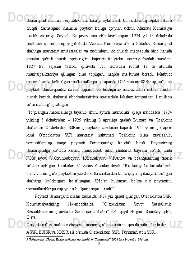 Samarqand   shahrini   respublika   markaziga   aylantirish   borasida   aniq   rejalar   ishlab
chiqdi.   Samarqand   shahrini   poytaxt   holiga   q о ‘yish   uchun   Maxsus   Komissiya
tuzildi   va   unga   Saydali   X о ‘jayev   rais   etib   tayinlangan.   1924   yil   15   dekabrda
Inqilobiy   q о ‘mitaning   yig‘ilishida   Maxsus   Komissiya   a’zosi   Sokolov   Samarqand
shahriga   markaziy   muassasalar   va   xodimlarni   k о ‘chirish   maqsadida   bino   hamda
xonalar   qidirib   topish   topshirig‘ini   bajarish   b о ‘yicha   umumiy   foydali   maydoni
1827   kv.   sajenni   tashkil   qiluvchi   211   xonadan   iborat   19   ta   alohida
munitsipalizatsiya   qilingan   bino   topilgani   haqida   ma’lumot   beradi.   Matbuot
materiallarida keltirilgan ma’lumotlarga qaraganda   О ‘zbekiston SSRning b о ‘lajak
poytaxti   Samarqandda   davlat   apparati   va   boshqaruv   muassasalari   uchun   binolar
qurish   hamda   shaharni   obodonlashtirish   maqsadida   Markaz   tomonidan   1   million
s о ‘m mablag‘ ajratilgan.        
  T о ‘plangan   materiallarga   tayanib   shuni   aytish   mumkinki,   qisqa   muddatda   (1924
yilning   5   dekabridan   –   1925   yilning   3   apreliga   qadar)   Buxoro   va   Toshkent
shaharlari   О ‘zbekiston   SSRning   poytaxti   vazifasini   bajardi.   1925   yilning   3   aprel
kuni   О ‘zbekiston   SSR   markaziy   hukumati   Toshkent   bilan   xayrlashib,
respublikaning   yangi   poytaxti   Samarqandga   k о ‘chib   bordi.   Poytaxtning
Samarqandga   k о ‘chib   kelishi   munosabati   bilan   shaharda   bayram   b о ‘lib,   unda
F.X о ‘jayev,   Y.Oxunboboyev,   I.Xidiraliyev,   V.Ivanov   va   boshqalarning   tabrik
s о ‘zlari   aytilgan. Jumladan,  V.Ivanov  shunday  deydi:  “Bu  kungacha  tarixda  hech
bir davlatning  о ‘z poytaxtini yaxshi katta shahardan k о ‘ra quyiroq darajada b о ‘lgan
shaharga   k о ‘chirgani   k о ‘rilmagan.   SH о ‘ro   hukumati   b о ‘lsa   о ‘z   poytaxtini
mehnatkashlarga eng yaqin b о ‘lgan joyga quradi” 5
.     
  Poytaxt Samarqand shahri xususida 1927 yili qabul qilingan  О ‘zbekiston SSR 
Konstitusiyasining  114-moddasida  “ О ‘zbekiston  Sovet  Sotsialistik 
Respublikasining   poytaxti   Samarqand   shahri”   deb   qayd   etilgan.   Shunday   qilib,
О ‘rta 
Osiyoda milliy-hududiy chegaralanishning  о ‘tkazilishi natijasida sobiq Turkiston 
ASSR, BXSR va XXSRlari  о ‘rnida  О ‘zbekiston SSR, Turkmaniston SSR, 
5  Ўзбекистон. (Ўртоқ Исломов билан мусохаба) // “Туркистон”. 1924 йил 14 ноябр. 396-сон. 
8  
  