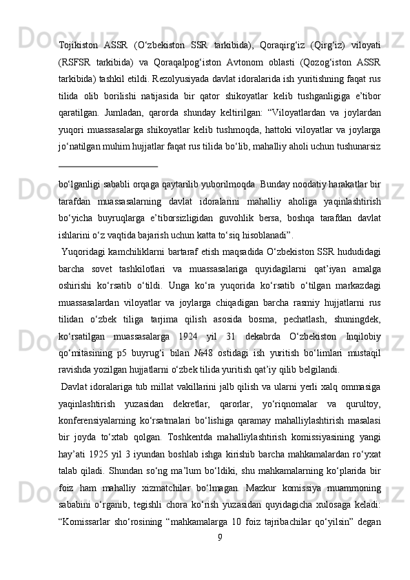 Tojikiston   ASSR   ( О ‘zbekiston   SSR   tarkibida),   Qoraqirg‘iz   (Qirg‘iz)   viloyati
(RSFSR   tarkibida)   va   Qoraqalpog‘iston   Avtonom   oblasti   (Qozog‘iston   ASSR
tarkibida) tashkil etildi. Rezolyusiyada davlat idoralarida ish yuritishning faqat rus
tilida   olib   borilishi   natijasida   bir   qator   shikoyatlar   kelib   tushganligiga   e’tibor
qaratilgan.   Jumladan,   qarorda   shunday   keltirilgan:   “Viloyatlardan   va   joylardan
yuqori   muassasalarga   shikoyatlar   kelib   tushmoqda,   hattoki   viloyatlar   va   joylarga
j о ‘natilgan muhim hujjatlar faqat rus tilida b о ‘lib, mahalliy aholi uchun tushunarsiz
 
bо‘lganligi sababli orqaga qaytarilib yuborilmoqda. Bunday noodatiy harakatlar bir
tarafdan   muassasalarning   davlat   idoralarini   mahalliy   aholiga   yaqinlashtirish
bо‘yicha   buyruqlarga   e’tiborsizligidan   guvohlik   bersa,   boshqa   tarafdan   davlat
ishlarini о‘z vaqtida bajarish uchun katta tо‘siq hisoblanadi”.   
  Yuqoridagi kamchiliklarni bartaraf etish maqsadida О‘zbekiston SSR hududidagi
barcha   sovet   tashkilotlari   va   muassasalariga   quyidagilarni   qat’iyan   amalga
oshirishi   kо‘rsatib   о‘tildi.   Unga   kо‘ra   yuqorida   kо‘rsatib   о‘tilgan   markazdagi
muassasalardan   viloyatlar   va   joylarga   chiqadigan   barcha   rasmiy   hujjatlarni   rus
tilidan   о‘zbek   tiliga   tarjima   qilish   asosida   bosma,   pechatlash,   shuningdek,
kо‘rsatilgan   muassasalarga   1924   yil   31   dekabrda   О‘zbekiston   Inqilobiy
qо‘mitasining   p5   buyrug‘i   bilan   №48   ostidagi   ish   yuritish   bо‘limlari   mustaqil
ravishda yozilgan hujjatlarni о‘zbek tilida yuritish qat’iy qilib belgilandi.  
  Davlat  idoralariga tub millat vakillarini jalb qilish va ularni yerli xalq ommasiga
yaqinlashtirish   yuzasidan   dekretlar,   qarorlar,   yо‘riqnomalar   va   qurultoy,
konferensiyalarning   kо‘rsatmalari   bо‘lishiga   qaramay   mahalliylashtirish   masalasi
bir   joyda   tо‘xtab   qolgan.   Toshkentda   mahalliylashtirish   komissiyasining   yangi
hay’ati   1925   yil   3   iyundan   boshlab   ishga   kirishib   barcha   mahkamalardan   rо‘yxat
talab   qiladi.   Shundan   sо‘ng   ma’lum   bо‘ldiki,   shu   mahkamalarning   kо‘plarida   bir
foiz   ham   mahalliy   xizmatchilar   bо‘lmagan.   Mazkur   komissiya   muammoning
sababini   о‘rganib,   tegishli   chora   kо‘rish   yuzasidan   quyidagicha   xulosaga   keladi:
“Komissarlar   shо‘rosining   “mahkamalarga   10   foiz   tajribachilar   qо‘yilsin”   degan
9  
  