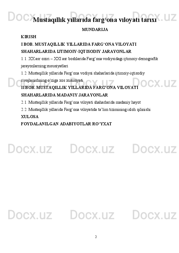 2Mustaqıllık yıllarıda farg‘ona vıloyatı tarıxı
MUNDARIJA
KIRISH
I BOB. MUSTAQILLIK YILLARIDA FARG‘ONA VILOYATI 
SHAHARLARIDA IJTIMOIY-IQTISODIY JARAYONLAR
1.1. XX asr oxiri – XXI asr boshlarida Farg‘ona vodiysidagi ijtimoiy-demografik 
jarayonlarning xususiyatlari
1.2. Mustaqillik yillarida Farg‘ona vodiysi shaharlarida ijtimoiy-iqtisodiy 
rivojlanishning o‘ziga xos xususiyati
II BOB. MUSTAQILLIK YILLARIDA FARG‘ONA VILOYATI 
SHAHARLARIDA MADANIY JARAYONLAR
2.1. Mustaqillik yillarida Farg‘ona viloyati shaharlarida madaniy hayot
2.2. Mustaqillik yillarida Farg‘ona viloyatida ta’lim tizimining isloh qilinishi
XULOSA
FOYDALANILGAN ADABIYOTLAR RO‘YXAT 