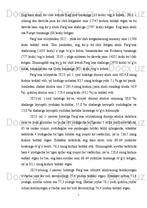 1
1Eng kam  aholi  ko chib kelishi  Bag dod tumaniga (63 kishi)  tog ri  keladi. 2010 –ʻ ʻ ʻ
yilning shu davrida jami ko chib kelganlar soni 12747 kishini tashkil etgan va bu	
ʻ
davrda ham eng ko p aholi Farg ona shahriga (2797 kishi) kelgan. Eng kam aholi	
ʻ ʻ
esa Furqat tumaniga (88 kishi) kelgan.
Farg ona viloyatidan 2022 - yilda ko chib ketganlarning umumiy soni 11596	
ʻ ʻ
kishi   tashkil   etadi.   Shu   jumladan,   eng   ko p   ko chib   ketgan   aholi   Farg ona	
ʻ ʻ ʻ
shahrining   (1635   kishi)   o ziga   to g ri   kelsa,   tumanlardan   esa   Beshariq   tumaniga	
ʻ ʻ ʻ
(77 kishi) tog ri keladi. 2010 – yilga nisbatan bu davrda jami 14052 kishi ko chib	
ʻ ʻ
ketgan. Shuningdek eng ko p ko chib ketish Farg ona shahriga (2970 kishi) to g ri	
ʻ ʻ ʻ ʻ ʻ
kelsa, tumanlardan esa Quva tumaniga (971 kishi) tog ri keladi.	
ʻ
Farg‘ona viloyatida 2023- yil 1- iyul holatiga doimiy aholi soni 4014,8 ming
kishini tashkil etib, yil boshiga nisbatan 83,7 ming kishiga yoki 2,1 % ga ko‘paydi.
Jumladan, shahar aholisi soni 2 285,4 ming kishini (jami aholi sonidagi ulushi 56,9
%), qishloq aholisi soni 1 729,4 ming kishi (43,1 %) ni tashkil etdi.
2023-yil   1-iyul   holatiga   ko‘ra,   viloyat   doimiy   aholisi   sonining   30,0   %i
shaharga   layoqatli   yoshdan   kichiklar,   57,0   %i   shaharga   layoqatli   yoshdagilar   va
13,0 %i shaharga layoqatli yoshdan kattalar hissasiga to‘g‘ri kelmoqda.
2023-   yil   1-   yanvar   holatiga   Farg‘ona   viloyatining   doimiy   aholisi   tarkibini
jinsi va yosh guruhlari bo‘yicha (65 yoshgacha bo‘lganlar 5 yillik yosh intervalida,
65   va   undan   yuqori   yoshdagilar   esa   jamlangan   holda)   tahlil   qilinganda,   erkaklar
tarkibida 4 yoshgacha bo‘lgan bolalar eng yuqori ko‘rsatkichni, ya’ni 236,7 ming
kishini   tashkil   etgan.   Erkaklar   tarkibida   eng   kam   aholi   soni   60-64   yoshlilar
hissasiga to‘g‘ri kelib, 76,3 ming kishini tashkil etdi. Shuningdek, ayollar tarkibida
ham 4 yoshgacha bo‘lgan qizlar eng yuqori ko‘rsatkichni, ya’ni 220,6 ming kishini
tashkil etgan bo‘lsa, eng kam ayollar soni 60-64 yoshlilar hissasiga to‘g‘ri kelgan,
ya’ni 83,1 ming kishini tashkil etgan.
2023-yilning   1-yanvar   holatiga   Farg‘ona   viloyati   aholisining   kutilayotgan
o rtacha   umr   ko rish   davomiyligi   75,4   yoshni   tashkil   etgan.   Erkaklar   uchun   73,4	
ʻ ʻ
yoshga, ayollar uchun esa 7,3 yoshga teng. Shahar joylar 76,1 yosh qishloq joylar
uchun kutilayotgan o rtacha umr ko rish davomiyligi 74,4 yoshni tashkil etgan.	
ʻ ʻ 