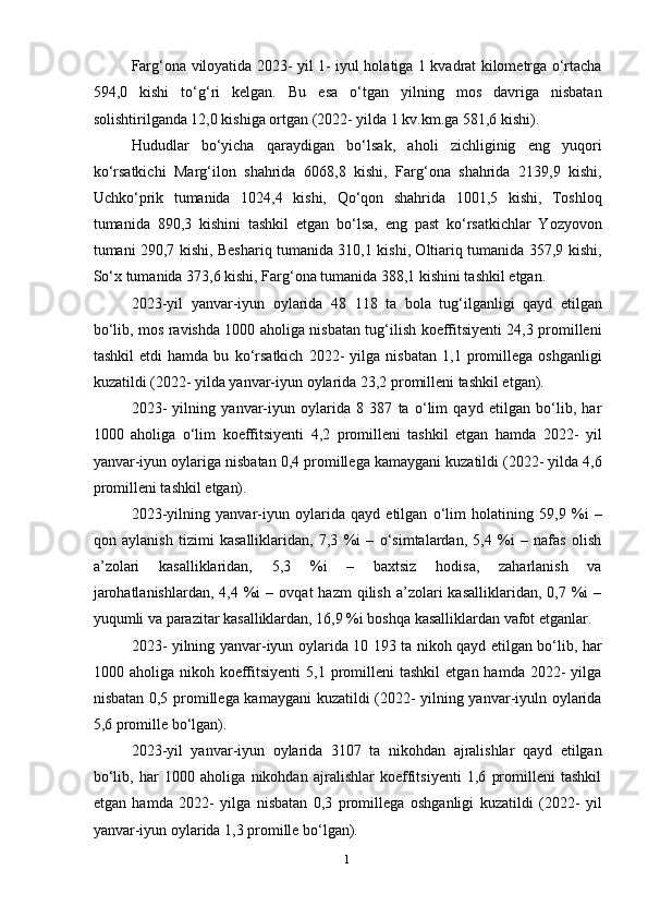 1
2Farg‘ona viloyatida 2023- yil 1- iyul holatiga 1 kvadrat kilometrga o‘rtacha
594,0   kishi   to‘g‘ri   kelgan.   Bu   esa   o‘tgan   yilning   mos   davriga   nisbatan
solishtirilganda 12,0 kishiga ortgan (2022- yilda 1 kv.km.ga 581,6 kishi).
Hududlar   bo‘yicha   qaraydigan   bo‘lsak,   aholi   zichliginig   eng   yuqori
ko‘rsatkichi   Marg‘ilon   shahrida   6068,8   kishi,   Farg‘ona   shahrida   2139,9   kishi,
Uchko‘prik   tumanida   1024,4   kishi,   Qo‘qon   shahrida   1001,5   kishi,   Toshloq
tumanida   890,3   kishini   tashkil   etgan   bo‘lsa,   eng   past   ko‘rsatkichlar   Yozyovon
tumani 290,7 kishi, Beshariq tumanida 310,1 kishi, Oltiariq tumanida 357,9 kishi,
So‘x tumanida 373,6 kishi, Farg‘ona tumanida 388,1 kishini tashkil etgan.
2023-yil   yanvar-iyun   oylarida   48   118   ta   bola   tug‘ilganligi   qayd   etilgan
bo‘lib, mos ravishda 1000 aholiga nisbatan tug‘ilish koeffitsiyenti 24,3 promilleni
tashkil   etdi   hamda   bu   ko‘rsatkich   2022-   yilga   nisbatan   1,1   promillega   oshganligi
kuzatildi (2022- yilda yanvar-iyun oylarida 23,2 promilleni tashkil etgan).
2023-   yilning   yanvar-iyun   oylarida   8   387   ta   o‘lim   qayd   etilgan   bo‘lib,   har
1000   aholiga   o‘lim   koeffitsiyenti   4,2   promilleni   tashkil   etgan   hamda   2022-   yil
yanvar-iyun oylariga nisbatan 0,4 promillega kamaygani kuzatildi (2022- yilda 4,6
promilleni tashkil etgan).
2023-yilning   yanvar-iyun   oylarida   qayd   etilgan   o‘lim   holatining   59,9   %i   –
qon   aylanish   tizimi   kasalliklaridan,   7,3   %i   –   o‘simtalardan,   5,4   %i   –   nafas   olish
a’zolari   kasalliklaridan,   5,3   %i   –   baxtsiz   hodisa,   zaharlanish   va
jarohatlanishlardan,   4,4  %i  –  ovqat  hazm   qilish   a’zolari  kasalliklaridan,   0,7  %i  –
yuqumli va parazitar kasalliklardan, 16,9 %i boshqa kasalliklardan vafot etganlar.
2023- yilning yanvar-iyun oylarida 10 193 ta nikoh qayd etilgan bo‘lib, har
1000  aholiga  nikoh  koeffitsiyenti  5,1  promilleni   tashkil  etgan  hamda   2022-  yilga
nisbatan 0,5 promillega kamaygani kuzatildi (2022- yilning yanvar-iyuln oylarida
5,6 promille bo‘lgan).
2023-yil   yanvar-iyun   oylarida   3107   ta   nikohdan   ajralishlar   qayd   etilgan
bo‘lib,   har   1000   aholiga   nikohdan   ajralishlar   koeffitsiyenti   1,6   promilleni   tashkil
etgan   hamda   2022-   yilga   nisbatan   0,3   promillega   oshganligi   kuzatildi   (2022-   yil
yanvar-iyun oylarida 1,3 promille bo‘lgan). 