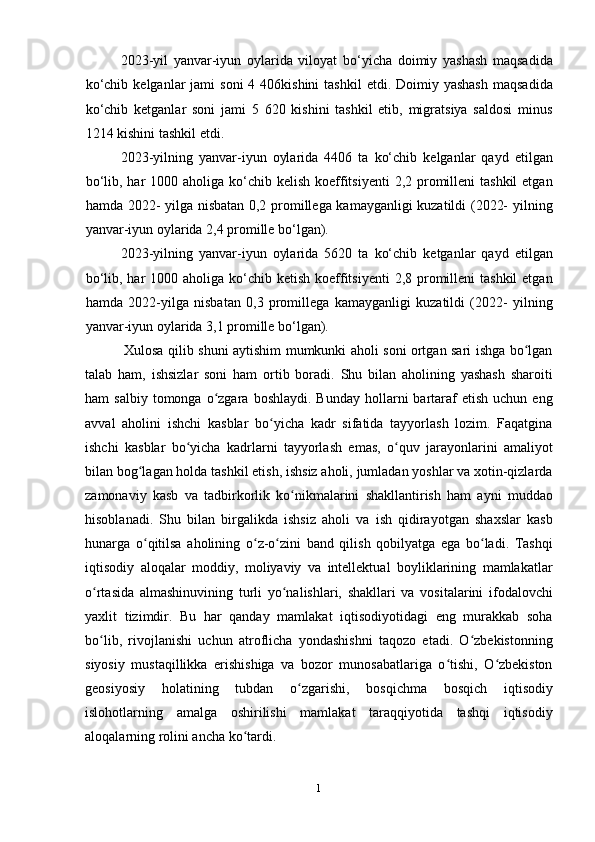 1
32023-yil   yanvar-iyun   oylarida   viloyat   bo‘yicha   doimiy   yashash   maqsadida
ko‘chib  kelganlar  jami   soni   4 406kishini   tashkil   etdi. Doimiy  yashash   maqsadida
ko‘chib   ketganlar   soni   jami   5   620   kishini   tashkil   etib,   migratsiya   saldosi   minus
1214 kishini tashkil etdi.
2023-yilning   yanvar-iyun   oylarida   4406   ta   ko‘chib   kelganlar   qayd   etilgan
bo‘lib, har  1000 aholiga ko‘chib kelish koeffitsiyenti  2,2 promilleni  tashkil  etgan
hamda 2022- yilga nisbatan 0,2 promillega kamayganligi kuzatildi (2022- yilning
yanvar-iyun oylarida 2,4 promille bo‘lgan).
2023-yilning   yanvar-iyun   oylarida   5620   ta   ko‘chib   ketganlar   qayd   etilgan
bo‘lib, har  1000 aholiga ko‘chib ketish koeffitsiyenti  2,8 promilleni  tashkil  etgan
hamda   2022-yilga   nisbatan   0,3   promillega   kamayganligi   kuzatildi   (2022-   yilning
yanvar-iyun oylarida 3,1 promille bo‘lgan).
Xulosa qilib shuni aytishim mumkunki aholi soni ortgan sari ishga bo lganʻ
talab   ham,   ishsizlar   soni   ham   ortib   boradi.   Shu   bilan   aholining   yashash   sharoiti
ham   salbiy  tomonga  o zgara  boshlaydi.   Bunday  hollarni   bartaraf   etish  uchun  eng	
ʻ
avval   aholini   ishchi   kasblar   bo yicha   kadr   sifatida   tayyorlash   lozim.   Faqatgina	
ʻ
ishchi   kasblar   bo yicha   kadrlarni   tayyorlash   emas,   o quv   jarayonlarini   amaliyot	
ʻ ʻ
bilan bog lagan holda tashkil etish, ishsiz aholi, jumladan yoshlar va xotin-qizlarda	
ʻ
zamonaviy   kasb   va   tadbirkorlik   ko nikmalarini   shakllantirish   ham   ayni   muddao	
ʻ
hisoblanadi.   Shu   bilan   birgalikda   ishsiz   aholi   va   ish   qidirayotgan   shaxslar   kasb
hunarga   o qitilsa   aholining   o z-o zini   band   qilish   qobilyatga   ega   bo ladi.   Tashqi	
ʻ ʻ ʻ ʻ
iqtisodiy   aloqalar   moddiy,   moliyaviy   va   intellektual   boyliklarining   mamlakatlar
o rtasida   almashinuvining   turli   yo nalishlari,   shakllari   va   vositalarini   ifodalovchi	
ʻ ʻ
yaxlit   tizimdir.   Bu   har   qanday   mamlakat   iqtisodiyotidagi   eng   murakkab   soha
bo lib,   rivojlanishi   uchun   atroflicha   yondashishni   taqozo   etadi.   O zbekistonning
ʻ ʻ
siyosiy   mustaqillikka   erishishiga   va   bozor   munosabatlariga   o tishi,   O zbekiston	
ʻ ʻ
geosiyosiy   holatining   tubdan   o zgarishi,   bosqichma   bosqich   iqtisodiy	
ʻ
islohotlarning   amalga   oshirilishi   mamlakat   taraqqiyotida   tashqi   iqtisodiy
aloqalarning rolini ancha ko tardi.	
ʻ 