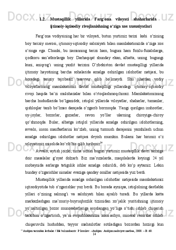 141.2. Mustaqillik   yillarida   Farg‘ona   viloyati   shaharlarida
ijtimoiy-iqtisodiy   rivojlanishning   o‘ziga   xos   xususiyatlari
Farg‘ona   vodiysining   har   bir   viloyati,   butun   yurtimiz   tarixi   kabi   o‘zining
boy  tarixiy  merosi,   ijtimoiy-iqtisodiy   saloxiyati   bilan   mamlakatimizda   o‘ziga   xos
o‘ringa   ega.   Chunki,   bu   zaminning   tarixi   ham,   buguni   ham   fozilu-fuzalolarga,
ijodkoru   san’atkorlarga   boy.   Darhaqiqat   shunday   ekan,   albatta,   uning   bugungi
kuni,   aniqrog‘i   uning   yaxlit   tarixini   O‘zbekiston   davlat   mustaqilligi   yillarida
ijtimoiy   hayotining   barcha   sohalarida   amalga   oshirilgan   islohotlar   natijasi,   bu
boradagi   tarixiy   tajribasiz   tasavvur   qilib   bo‘lmaydi.   Shu   jihatdan   vodiy
viloyatlarining   mamlakatimiz   davlat   mustaqilligi   yillaridagi   ijtimoiy-iqtisodiy
rivoji   haqida   ba’zi   mulohazalar   bilan   o‘rtoqlashmoqchimiz.   Mamlakatimizning
barcha   hududlarida   bo‘lganidek,   istiqlol   yillarida   viloyatlar,   shaharlar,   tumanlar,
qishloqlar   tanib   bo‘lmas   darajada   o‘zgarib   bormoqda.   Yangi   qurilgan   inshootlar,
uy-joylar,   bozorlar,   guzarlar,   ravon   yo‘llar   ularning   chiroyiga-chiroy
qo‘shmoqda.   Bular,   albatga   istiqlol   yillarida   amalga   oshirilgan   islohotlarning,
avvalo,   inson   manfaatlarini   ko‘zlab,   uning   turmush   darajasini   yaxshilash   uchun
amalga   oshirilgan   islohotlar   natijasi   deyish   mumkin.   Bularni   har   birimiz   o‘z
viloyatimiz   misolida ko‘rib his qilib   turibmiz 14
.
Avvalo, aytish joizki, nima uchun bugun yurtimiz mustaqillik davri tarixiga
doir   masalalar   g‘oyat   dolzarb.   Biz   ma’ruzalarda,   maqolalarda   keyingi   24   yil
mobaynida   asrlarga   tatigulik   ishlar   amalga   oshirildi,   deb   ko‘p   aytamiz.   Lekin
bunday   o‘zgarishlar   nimalar   evaziga   qanday   omillar   natijasida yuz   berdi.
Mustaqillik   yillarida   amalga   oshirilgan   islohotlar   natijasida   mamlakatimiz
iqtisodiyotida tub o‘zgarishlar yuz berdi. Bu borada ayniqsa, istiqlolning dastlabki
yillari   o‘zining   salmog‘i   va   salohiyati   bilan   ajralib   turadi.   Bu   yillarda   katta
markazlashgan   ma’muriy-buyruqbozlik   tizimidan   xo‘jalik   yuritishning   ijtimoiy
yo‘naltirilgan   bozor   munosabatlariga   asoslangan   yo‘liga   o‘tish,   ishlab   chiqarish
tarkibini   o‘zgartirish,   ya’ni   respublikamizni   xom   ashyo,   mineral   resurslar   ishlab
chiqaruvchi   hududdan,   tayyor   mahsulotlar   sotiladigan   bozordan   hozirgi   kun
14
 Andijon tarixidan lavhalar / Ma’sul muharrir: P Isroilov. –Andijon: Andijon nashriyot matbaa, 2008. – B. 60. 