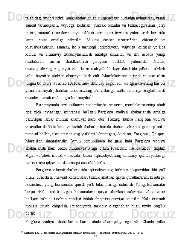 15talabidagi yuqori sifatli mahsulotlar ishlab chiqaradigan hududga aylantirish, yangi
sanoat   tarmoqlarini   vujudga   keltirish,   yuksak   texnika   va   texnalogiyalarni   joriy
qilish,   mineral   resurslarni   qayta   ishlash   tarmoqlari   tizimini   yuksaltirish   borasida
katta   ishlar   amalga   oshirildi.   Mulkni   davlat   tasarrufidan   chiqarish   va
xususiylashtirish,   aralash,   ko‘p   tarmoqli   iqtisodiyotni   vujudga   keltirish   yo‘lida
kichik   va   ommaviy   xususiylashtirish   amalga   oshirildi   va   shu   asosda   yangi
mulkdorlar   sinfini   shakllantirish   jarayoni   boshlab   yuborildi.   Xullas,
mustaqillikning   eng   qiyin   va   o‘ta   mas’uliyatli   bo‘lgan   dastlabki   yillari   -   o‘zbek
xalqi   hayotida   alohida   ahamiyat   kasb   etdi.   Mamlakatimiz   tarixida   muhim   o‘rin
tutgan bu davri tavsiflab I.A.Karimov shunday degan edi: «o‘tgan davrning har bir
yilini ahamiyati jihatidan tariximizning o‘n yillariga, xatto asrlariga tenglashtirish
mumkin,   desak   mubolag‘a   bo‘lmaydi» 15
.
Bu   jarayonda   respublikamiz   shaharlarida,   xususan,   mamlakatmizning   aholi
eng   zich   joylashgan   mintaqasi   bo‘lgan   Farg‘ona   vodiysi   shaharlarida   amalga
oshirilgan   ishlar   muhim   ahamiyat   kasb   etdi.   Hozirgi   kunda   Farg‘ona   vodiysi
viloyatlarida 55 ta katta va kichik shaharlar hamda shahar turkumidagi qo‘rg‘onlar
mavjud   bo‘lib,   ular   orasida   eng   yiriklari   Namangan,   Andijon,   Farg‘ona,   Qo‘qon,
Marg‘ilon   shaharlaridir.   Butun   respublikada   bo‘lgani   kabi   Farg‘ona   vodiysi
shaharlarida   ham   bozor   munosabatlariga   o‘tish   Prezident   I.A.Karimov   taqdim
etgan   «o‘zbek   modeli»   asosida,   bozor   iqtisodiyotining   umumiy   qonuniyatlariga
qat’iy   rioya qilgan   xolda   amalga oshirila   borildi.
Farg‘ona viloyati shaharlarida iqtisodiyotdagi tarkibiy o‘zgarishlar ikki yo‘l
bilan: birinchisi, mavjud korxonalari texnik jihatdan qayta qurollantirish hisobiga,
ikkinchisi, yangi korxonalar qurish yo‘li bilan amalga oshirildi. Yangi korxonalar
barpo   etish,   ishlab   turgan   korxonalarni   qayta   jihozlash   xalqimiz   uchun   zarur
bo‘lgan   ko‘plab   iste’mol   mollari   ishlab   chiqarish   evaziga   bajarildi.   Xalq   istemoli
mollari   ishlab   chiqarish,   iqtisodiyotda   tarkibiy   o‘zgarishlar   bilan   uzviy   bog‘lik
bo‘lib,
Farg‘ona   vodiysi   shaharlari   uchun   alohida   ahamiyatga   ega   edi.   Chunki   yillar
15
  Karimov I.A. O‘zbekiston mustaqillikka erishish ostonasida. – Toshkent: O‘zbekiston, 2011. – B.40. 