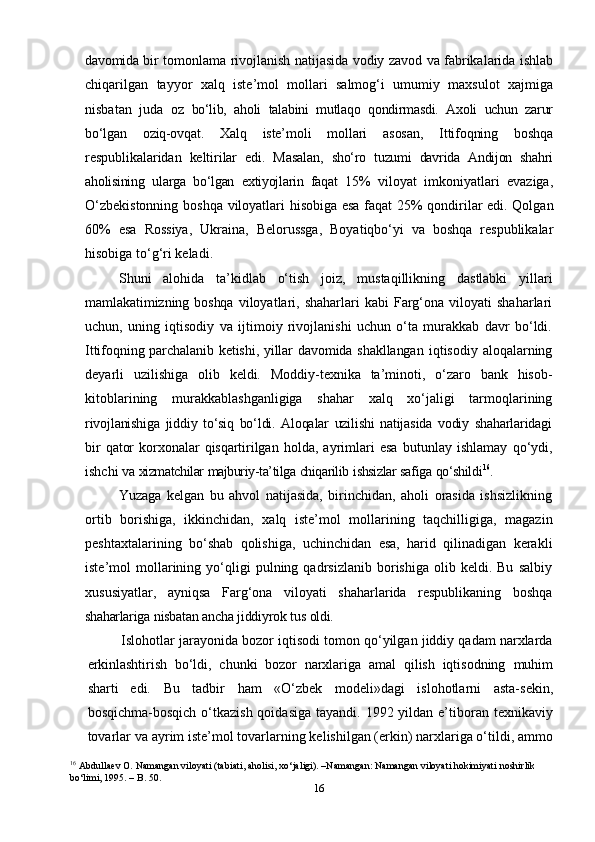 16davomida   bir   tomonlama   rivojlanish   natijasida   vodiy   zavod   va   fabrikalarida   ishlab
chiqarilgan   tayyor   xalq   iste’mol   mollari   salmog‘i   umumiy   maxsulot   xajmiga
nisbatan   juda   oz   bo‘lib,   aholi   talabini   mutlaqo   qondirmasdi.   Axoli   uchun   zarur
bo‘lgan   oziq-ovqat.   Xalq   iste’moli   mollari   asosan,   Ittifoqning   boshqa
respublikalaridan   keltirilar   edi.   Masalan,   sho‘ro   tuzumi   davrida   Andijon   shahri
aholisining   ularga   bo‘lgan   extiyojlarin   faqat   15%   viloyat   imkoniyatlari   evaziga,
O‘zbekistonning   boshqa   viloyatlari   hisobiga   esa   faqat   25%   qondirilar   edi.   Qolgan
60%   esa   Rossiya,   Ukraina,   Belorussga,   Boyatiqbo‘yi   va   boshqa   respublikalar
hisobiga   to‘g‘ri keladi.
Shuni   alohida   ta’kidlab   o‘tish   joiz,   mustaqillikning   dastlabki   yillari
mamlakatimizning boshqa   viloyatlari,  shaharlari  kabi  Farg‘ona  viloyati   shaharlari
uchun,   uning   iqtisodiy   va   ijtimoiy   rivojlanishi   uchun   o‘ta   murakkab   davr   bo‘ldi.
Ittifoqning parchalanib ketishi, yillar davomida shakllangan   iqtisodiy aloqalarning
deyarli   uzilishiga   olib   keldi.   Moddiy-texnika   ta’minoti,   o‘zaro   bank   hisob-
kitoblarining   murakkablashganligiga   shahar   xalq   xo‘jaligi   tarmoqlarining
rivojlanishiga   jiddiy   to‘siq   bo‘ldi.   Aloqalar   uzilishi   natijasida   vodiy   shaharlaridagi
bir   qator   korxonalar   qisqartirilgan   holda,   ayrimlari   esa   butunlay   ishlamay   qo‘ydi,
ishchi   va   xizmatchilar   majburiy-ta’tilga   chiqarilib   ishsizlar   safiga   qo‘shildi 16
.
Yuzaga   kelgan   bu   ahvol   natijasida,   birinchidan,   aholi   orasida   ishsizlikning
ortib   borishiga,   ikkinchidan,   xalq   iste’mol   mollarining   taqchilligiga,   magazin
peshtaxtalarining   bo‘shab   qolishiga,   uchinchidan   esa,   harid   qilinadigan   kerakli
iste’mol   mollarining  yo‘qligi   pulning  qadrsizlanib   borishiga   olib   keldi.  Bu   salbiy
xususiyatlar,   ayniqsa   Farg‘ona   viloyati   shaharlarida   respublikaning   boshqa
shaharlariga   nisbatan   ancha   jiddiyrok   tus   oldi.
Islohotlar jarayonida bozor iqtisodi tomon qo‘yilgan jiddiy qadam narxlarda
erkinlashtirish   bo‘ldi,   chunki   bozor   narxlariga   amal   qilish   iqtisodning   muhim
sharti   edi.   Bu   tadbir   ham   «O‘zbek   modeli»dagi   islohotlarni   asta-sekin,
bosqichma-bosqich  o‘tkazish  qoidasiga  tayandi. 1992 yildan e’tiboran texnikaviy
tovarlar va   ayrim iste’mol tovarlarning kelishilgan (erkin) narxlariga o‘tildi, ammo
16
  Abdullaev O. Namangan viloyati (tabiati, aholisi, xo‘jaligi). –Namangan: Namangan viloyati hokimiyati noshirlik 
bo‘limi, 1995. – B. 50. 