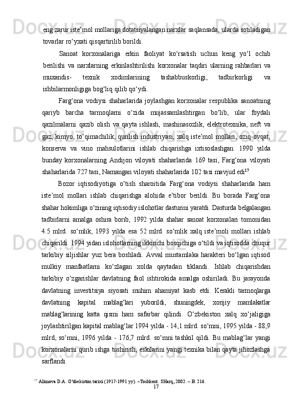 17eng zarur   iste’mol mollariga dotatsiyalangan narxlar  saqlansada, ularda sotiladigan
tovarlar   ro‘yxati qisqartirilib   borildi.
Sanoat   korxonalariga   erkin   faoliyat   ko‘rsatish   uchun   keng   yo‘l   ochib
berilishi   va   narxlarning   erkinlashtirilishi   korxonalar   taqdiri   ularning   rahbarlari   va
muxandis-   texnik   xodimlarining   tashabbuskorligi,   tadbirkorligi   va
ishbilarmonligiga bog‘liq   qilib   qo‘ydi.
Farg‘ona   vodiysi   shaharlarida   joylashgan   korxonalar   respublika   sanoatning
qariyb   barcha   tarmoqlarni   o‘zida   mujassamlashtirgan   bo‘lib,   ular   foydali
qazilmalarni   qazib   olish   va   qayta   ishlash,   mashinasozlik,   elektrotexnika,   neft   va
gaz, kimyo, to‘qimachilik, qurilish industriyasi, xalq iste’mol mollari, oziq-ovqat,
konserva   va   vino   mahsulotlarini   ishlab   chiqarishga   ixtisoslashgan.   1990   yilda
bunday   korxonalarning   Andijon   viloyati   shaharlarida   169   tasi,   Farg‘ona   viloyati
shaharlarida   727   tasi,   Namangan   viloyati shaharlarida   102   tasi   mavjud   edi 17
.
Bozor   iqtisodiyotiga   o‘tish   sharoitida   Farg‘ona   vodiysi   shaharlarida   ham
iste’mol   mollari   ishlab   chiqarishga   alohida   e’tibor   berildi.   Bu   borada   Farg‘ona
shahar hokimliga  o‘zining iqtisodiy islohotlar dasturini yaratdi. Dasturda belgalangan
tadbirlarni   amalga   oshira   borib,   1992   yilda   shahar   sanoat   korxonalari   tomonidan
4.5   mlrd.   so‘mlik,   1993   yilda   esa   52   mlrd.   so‘mlik   xalq   iste’moli   mollari   ishlab
chiqarildi. 1994 yidan islohotlarning ikkinchi  bosqichiga o‘tildi va iqtisodda chuqur
tarkibiy   siljishlar   yuz   bera   boshladi.   Avval   mustamlaka   harakteri   bo‘lgan   iqtisod
mulkiy   manfaatlarni   ko‘zlagan   xolda   qaytadan   tiklandi.   Ishlab   chiqarishdan
tarkibiy   o‘zgarishlar   davlatning   faol   ishtirokida   amalga   oshiriladi.   Bu   jarayonda
davlatning   investitsiya   siyosati   muhim   ahamiyat   kasb   etdi.   Kerakli   tarmoqlarga
davlatning   kapital   mablag‘lari   yuborildi,   shuningdek,   xorijiy   mamlakatlar
mablag‘larining   katta   qismi   ham   safarbar   qilindi.   O‘zbekiston   xalq   xo‘jaligiga
joylashtirilgan kapital   mablag‘lar   1994 yilda - 14,1 mlrd. so‘mni, 1995 yilda - 88,9
mlrd,  so‘mni,  1996  yilda  -   176,7   mlrd.  so‘mni  tashkil   qildi.  Bu   mablag‘lar  yangi
korxonalarni qurib ishga tushirish,   eskilarini yangi texnika bilan qayta jihozlashga
sarflandi.
17
  Alimova D.A. O‘zbekiston tarixi (1917-1991 yy). –Toshkent: SHarq, 2002. – B. 216. 