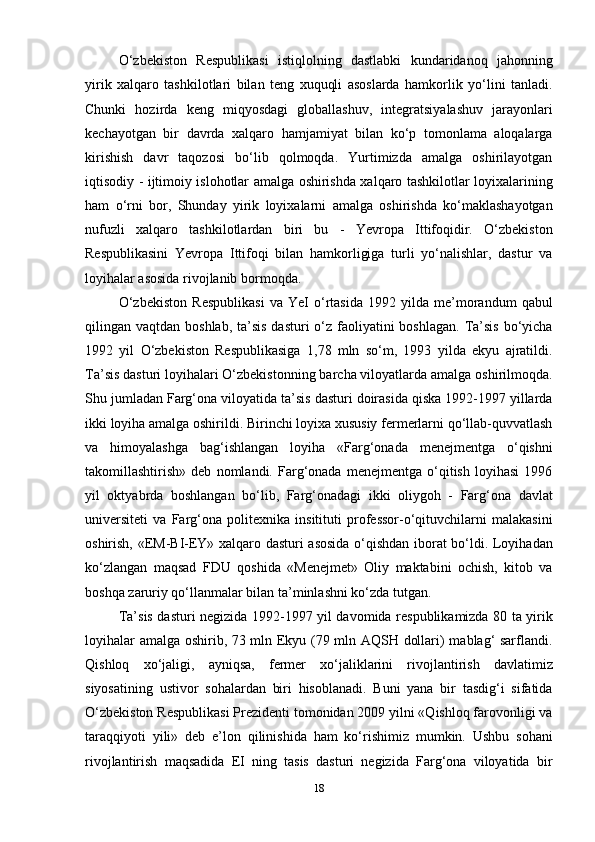 18O‘zbekiston   Respublikasi   istiqlolning   dastlabki   kundaridanoq   jahonning
yirik   xalqaro   tashkilotlari   bilan   teng   xuquqli   asoslarda   hamkorlik   yo‘lini   tanladi.
Chunki   hozirda   keng   miqyosdagi   globallashuv,   integratsiyalashuv   jarayonlari
kechayotgan   bir   davrda   xalqaro   hamjamiyat   bilan   ko‘p   tomonlama   aloqalarga
kirishish   davr   taqozosi   bo‘lib   qolmoqda.   Yurtimizda   amalga   oshirilayotgan
iqtisodiy - ijtimoiy islohotlar amalga oshirishda xalqaro tashkilotlar loyixalarining
ham   o‘rni   bor,   Shunday   yirik   loyixalarni   amalga   oshirishda   ko‘maklashayotgan
nufuzli   xalqaro   tashkilotlardan   biri   bu   -   Yevropa   Ittifoqidir.   O‘zbekiston
Respublikasini   Yevropa   Ittifoqi   bilan   hamkorligiga   turli   yo‘nalishlar,   dastur   va
loyihalar asosida rivojlanib bormoqda.
O‘zbekiston   Respublikasi   va   YeI   o‘rtasida   1992   yilda   me’morandum   qabul
qilingan vaqtdan boshlab,  ta’sis  dasturi  o‘z faoliyatini  boshlagan.  Ta’sis  bo‘yicha
1992   yil   O‘zbekiston   Respublikasiga   1,78   mln   so‘m,   1993   yilda   ekyu   ajratildi.
Ta’sis dasturi loyihalari O‘zbekistonning barcha viloyatlarda amalga oshirilmoqda.
Shu jumladan Farg‘ona viloyatida ta’sis dasturi doirasida qiska 1992-1997 yillarda
ikki loyiha amalga oshirildi. Birinchi loyixa xususiy fermerlarni qo‘llab-quvvatlash
va   himoyalashga   bag‘ishlangan   loyiha   «Farg‘onada   menejmentga   o‘qishni
takomillashtirish»   deb   nomlandi.   Farg‘onada   menejmentga   o‘qitish   loyihasi   1996
yil   oktyabrda   boshlangan   bo‘lib,   Farg‘onadagi   ikki   oliygoh   -   Farg‘ona   davlat
universiteti   va   Farg‘ona   politexnika   insitituti   professor-o‘qituvchilarni   malakasini
oshirish, «EM-BI-EY» xalqaro dasturi asosida o‘qishdan iborat bo‘ldi. Loyihadan
ko‘zlangan   maqsad   FDU   qoshida   «Menejmet»   Oliy   maktabini   ochish,   kitob   va
boshqa zaruriy qo‘llanmalar bilan ta’minlashni ko‘zda tutgan.
Ta’sis dasturi negizida 1992-1997 yil davomida respublikamizda 80 ta yirik
loyihalar amalga oshirib, 73 mln Ekyu (79 mln AQSH dollari) mablag‘ sarflandi.
Qishloq   xo‘jaligi,   ayniqsa,   fermer   xo‘jaliklarini   rivojlantirish   davlatimiz
siyosatining   ustivor   sohalardan   biri   hisoblanadi.   Buni   yana   bir   tasdig‘i   sifatida
O‘zbekiston Respublikasi Prezidenti tomonidan 2009 yilni «Qishloq farovonligi va
taraqqiyoti   yili»   deb   e’lon   qilinishida   ham   ko‘rishimiz   mumkin.   Ushbu   sohani
rivojlantirish   maqsadida   EI   ning   tasis   dasturi   negizida   Farg‘ona   viloyatida   bir 