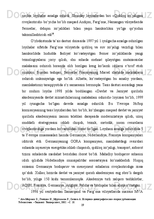 19nechta   loyihalar   amalga   oshirdi.   Shunday   loyixalardan   biri   «Qishloq   xo‘jaligani
rivojlantirish» bo‘yicha bo‘lib maqsad Andijon, Farg‘ona, Namangan viloyatlarida
fermerlar,   dehqon   xo‘jaliklari   bilan   yaqin   hamkorlikni   yo‘lga   qo‘yishni
takomillashtirish edi 18
.
O‘zbekistonda ta’sis dasturi doirasida 1997 yil 1 iyulgacha amalga oshirilgan
loyihalar   sifatida   Farg‘ona   viloyatida   qishloq   va   suv   xo‘jaligi   vazirligi   bilan
hamkorlikda   hududda   faoliyat   ko‘rsatayotgan   fermer   xo‘jaliklarida   yangi
texnologiyalarni   joriy   qilish,   shu   sohada   mehnat   qilayotgan   mutaxassislar
malakasini   oshirish   borasida   olib   borilgan   keng   ko‘lamli   ishlarni   e’tirof   etish
mumkin.   Bundan   tashqari,   fermerlar   Fransiyaning   Marsel   shahrida   malakalarni
oshirish   imkoniyatiga   ega   bo‘ldi.   Albatta,   ko‘rsatayotgan   bu   amaliy   yordam,
mamlakatimiz taraqqiyotida o‘z samarasini bermoqda. Tasis dasturi asosidagi yana
bir   muhim   loyiha   1998   yilda   boshlangan   «Davlat   va   Jamiyat   qurilishi
akademiyasida davlat xizmatchilarining malakalani oshirish» loyixasi bo‘lib, 1999
yil   iyungacha   bo‘lgan   davrda   amalga   oshirildi.   Bu   Yevropa   Ittifoqi
komissiyasining tasis loyixlaridan biri bo‘lib, ko‘zlangan maqsad davlat va jamiyat
qurilishi   akademiyasini   zamon   talablari   darajasida   modernizatsiya   qilish,   uzoq
muddatli   strategiyasini   ishlab   chiqish,   texnik,   metodik,   inson   resurslarni
rivojlantirishga yordam ko‘rsatishdan iborat bo‘lgan. Loyihani amalga oshirishda 5
ta Yevropa muassasalari hamda Germaniya, Niderlandiya, Fransiya kompaniyalari
ishtirok   etdi.   Germaniyaning   OORA   kompaniyasi,   mamlakatdagi   resurslari
sohasida injeneriya energetika ishlab chiqarish, qishloq xo‘jaligi, transport, axborot
tizimi   sohalarida   maslahat   berishdan   iborat   bo‘ldi.   Mahalliy   boshqaruv   sohasini
isloh   qilishda   Niderlandiya   munsipalitdar   assosatsiyasi   ko‘maklashdi.   Huquq
soxasini   Germaniya   boshqaruv   va   menejment   sohalarini   rivojlantirishga   xissa
qo‘shdi. Xullas, hozirda davlat va jamiyat  qurish akademiyasi  eng obro‘li  dargoh
bo‘lib,   yiliga   150   kishi   tamomlamoqda.   Akademiya   turli   xalqaro   tashkilotlar,
AQSH, Fransiya, Germaniya, Angliya, Polsha va boshqalar bilan aloqa o‘rnatgan.
1996   yil   sentyabrdan   Samarqand   va   Farg‘ona   viloyatlarida   maxsus   MVA
18
  Ата-Мирзаев О., Гентшке И., Муртазаева Р., Салиев А. Историко-демографические очерки урбанизации 
Узбекистана. –Ташкент: Университет, 2002. –С. 18.