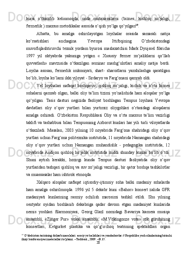 20kursi   o‘tkazilib   kelinmoqda,   unda   mutaxassilarni   (biznes,   kishloq   xo‘jaligi,
fermerlik ) maxsus metodikalar asosida o‘qish yo‘lga qo‘yilgan 19
.
Albatta,   bu   amalga   oshirilayotgan   loyihalar   orasida   samarali   natija
ko‘rsatishlari   anchagina.   Yevropa   Ittifoqining   O‘zbekistondagi
muvofiqlashtiruvchi   texnik  yordam   byurosi   maslaxatchisi   Mark  Dyujssel   fikricha
1997   yil   oktyabrda   yakuniga   yetgan   «   Xususiy   fermer   xo‘jaliklarni   qo‘llab
quvvatlash»   mavzusida   o‘tkazilgan   seminar   mashg‘ulotlari   amaliy   natija   berdi.
Loyiha   asosan,   fermerlik   imkoniyati,   shart-   sharoitlarni   yaxshilashga   qaratilgan
bo‘lib, loyiha ko‘lami ikki viloyat - Sirdaryo va Farg‘onani qamrab oldi.
YeI   loyihalari   nafaqat   boshqaruv,   qishloq   xo‘jaligi,   kichik   va   o‘rta   biznes
sohalarni  qamrab  olgan,  balki   oliy  ta’lim  tizimi   yo‘nalishida  ham  aloqalar  yo‘lga
qo‘yilgan.   Tasis   dasturi   negizida   faoliyat   boshlagan   Tempus   loyihasi   Yevropa
davlatlari   oliy   o‘quv   yurtlari   bilan   yurtimiz   oliygohlari   o‘rtasidagi   aloqalarni
amalga   oshiradi.   O‘zbekiston   Respublikasi   Oliy   va   o‘rta   maxsus   ta’lim   vazirligi
taklifi va tashabbusi  bilan Tempusninig Axborot kunlari har yili turli viloyatlarda
o‘tkaziladi.   Masalan,   2003   yilning   10   noyabrida   Farg‘ona   shahridagi   oliy   o‘quv
yurtlari uchun Farg‘ona politexnika institutida, 11 noyabrida Namangan shahridagi
oliy   o‘quv   yurtlari   uchun   Namangan   muhandislik   -   pedagogika   institutida,   12
noyabrida   Andijon   qishloq   ho‘jalik   institutida   xuddi   shunday   kunlar   bo‘lib   o‘tdi.
Shuni   aytish   kerakki,   hozirgi   kunda   Tempus   dasturi   faoliyatida   oliy   o‘quv
yurtlaridan tashqari qishloq va suv xo‘jaligi vazirligi, bir qator boshqa tashkilotlar
va muassasalar ham ishtirok etmoqda.
Xalqaro   aloqalar   nafaqat   iqtisodiy-ijtimoiy   soha   balki   madaniy   sohalarda
ham   amalga   oshirilmoqda.   1996   yil   5   dekabr   kuni   «Bahor»   konsert   zalida   GFR
madaniyati   kunlarining   rasmiy   ochilish   marosimi   tashkil   etildi.   Shu   yilning
sentyabr   oyidan   boshlanib   dekabriga   qadar   davom   etgan   madaniyat   kunlarida
nemis   yoshlari   filarmoniyasi,   Georg   Glazl   nomidagi   Bavariya   kamera   musiqa
ansambli,   «Zinger   Pur»   vokal   ansambli,   «M.Vokingonze   vota»   rok   guruhining
konsertlari,   Ketgurket   plastika   va   qo‘g‘irchoq   teatrining   spektakllari   organ
19
  O‘zbekiston tarixining dolzarb masalalari: asosiy yo‘nalishlari va yondashuvlar // Respublika yosh olimlarining birinchi
ilmiy konferensiyasi materiallari to‘plami. –Toshkent., 2009. –B.35. 