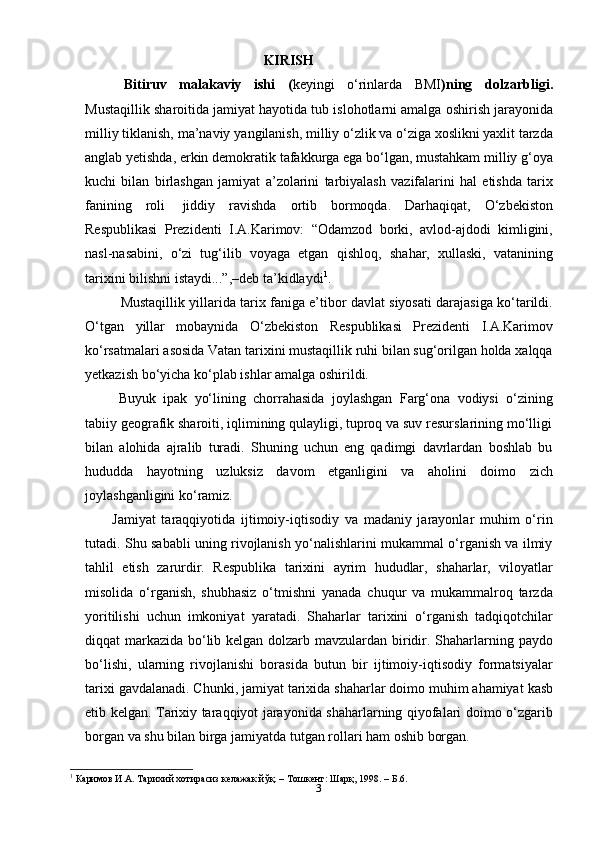 3KIRISH
Bitiruv   malakaviy   ishi   ( keyingi   o‘rinlarda   BMI )ning   dolzarbligi.
Mustaqillik   sharoitida   jamiyat   hayotida   tub   islohotlarni   amalga   oshirish   jarayonida
milliy   tiklanish,   ma’naviy   yangilanish,   milliy o‘zlik va o‘ziga xoslikni yaxlit tarzda
anglab yetishda, erkin demokratik   tafakkurga ega bo‘lgan, mustahkam milliy g‘oya
kuchi   bilan   birlashgan   jamiyat   a’zolarini   tarbiyalash   vazifalarini   hal   etishda   tarix
fanining   roli   jiddiy   ravishda   ortib   bormoqda.   Darhaqiqat,   O‘zbekiston
Respublikasi   Prezidenti   I.A.Karimov:   “Odamzod   borki,   avlod-ajdodi   kimligini,
nasl-nasabini,   o‘zi   tug‘ilib   voyaga   etgan   qishloq,   shahar,   xullaski,   vatanining
tarixini   bilishni   istaydi...”,–deb   ta’kidlaydi 1
.
Mustaqillik yillarida tarix faniga e’tibor davlat siyosati darajasiga ko‘tarildi.
O‘tgan   yillar   mobaynida   O‘zbekiston   Respublikasi   Prezidenti   I.A.Karimov
ko‘rsatmalari asosida Vatan tarixini mustaqillik ruhi bilan sug‘orilgan holda xalqqa
yetkazish   bo‘yicha   ko‘plab   ishlar amalga oshirildi.
Buyuk   ipak   yo‘lining   chorrahasida   joylashgan   Farg‘ona   vodiysi   o‘zining
tabiiy geografik sharoiti, iqlimining qulayligi, tuproq va suv resurslarining mo‘lligi
bilan   alohida   ajralib   turadi.   Shuning   uchun   eng   qadimgi   davrlardan   boshlab   bu
hududda   hayotning   uzluksiz   davom   etganligini   va   aholini   doimo   zich
joylashganligini   ko‘ramiz.
Jamiyat   taraqqiyotida   ijtimoiy-iqtisodiy   va   madaniy   jarayonlar   muhim   o‘rin
tutadi. Shu sababli uning rivojlanish yo‘nalishlarini mukammal o‘rganish va ilmiy
tahlil   etish   zarurdir.   Respublika   tarixini   ayrim   hududlar,   shaharlar,   viloyatlar
misolida   o‘rganish,   shubhasiz   o‘tmishni   yanada   chuqur   va   mukammalroq   tarzda
yoritilishi   uchun   imkoniyat   yaratadi.   Shaharlar   tarixini   o‘rganish   tadqiqotchilar
diqqat markazida bo‘lib kelgan dolzarb mavzulardan biridir. Shaharlarning paydo
bo‘lishi,   ularning   rivojlanishi   borasida   butun   bir   ijtimoiy-iqtisodiy   formatsiyalar
tarixi   gavdalanadi. Chunki, jamiyat   tarixida   shaharlar doimo   muhim   ahamiyat   kasb
etib kelgan. Tarixiy taraqqiyot jarayonida shaharlarning qiyofalari doimo o‘zgarib
borgan   va   shu   bilan   birga   jamiyatda tutgan   rollari ham   oshib   borgan.
1
 Каримов И.А. Тарихий хотирасиз келажак йўқ. – Тошкент: Шарқ, 1998. – Б.6. 