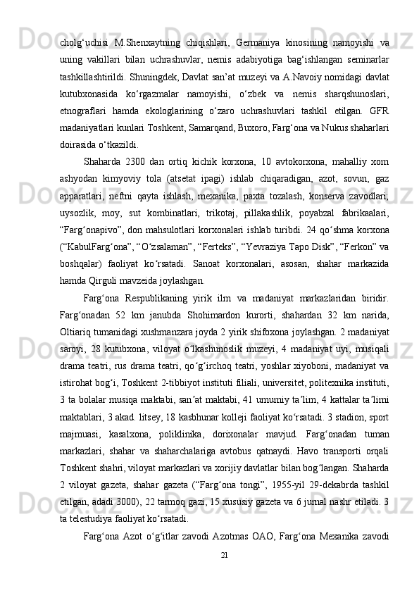 21cholg‘uchisi   M.Shenxaytning   chiqishlari,   Germaniya   kinosining   namoyishi   va
uning   vakillari   bilan   uchrashuvlar,   nemis   adabiyotiga   bag‘ishlangan   seminarlar
tashkillashtirildi. Shuningdek, Davlat san’at muzeyi va A.Navoiy nomidagi davlat
kutubxonasida   ko‘rgazmalar   namoyishi,   o‘zbek   va   nemis   sharqshunoslari,
etnograflari   hamda   ekologlarining   o‘zaro   uchrashuvlari   tashkil   etilgan.   GFR
madaniyatlari kunlari Toshkent, Samarqand, Buxoro, Farg‘ona va Nukus shaharlari
doirasida o‘tkazildi.
Shaharda   2300   dan   ortiq   kichik   korxona,   10   avtokorxona,   mahalliy   xom
ashyodan   kimyoviy   tola   (atsetat   ipagi)   ishlab   chiqaradigan,   azot,   sovun,   gaz
apparatlari,   neftni   qayta   ishlash,   mexanika,   paxta   tozalash,   konserva   zavodlari;
uysozlik,   moy,   sut   kombinatlari,   trikotaj,   pillakashlik,   poyabzal   fabrikaalari,
“Farg onapivo”, don mahsulotlari  korxonalari  ishlab turibdi. 24 qo shma korxonaʻ ʻ
(“KabulFarg ona”, “O zsalaman”, “Ferteks”, “Yevraziya Tapo Disk”, “Ferkon” va	
ʻ ʻ
boshqalar)   faoliyat   ko rsatadi.   Sanoat   korxonalari,   asosan,   shahar   markazida	
ʻ
hamda Qirguli mavzeida joylashgan.
Farg ona   Respublikaning   yirik   ilm   va   madaniyat   markazlaridan   biridir.	
ʻ
Farg onadan   52   km   janubda   Shohimardon   kurorti,   shahardan   32   km   narida,	
ʻ
Oltiariq tumanidagi xushmanzara joyda 2 yirik shifoxona joylashgan. 2 madaniyat
saroyi,   28   kutubxona,   viloyat   o lkashunoslik   muzeyi,   4   madaniyat   uyi,   musiqali	
ʻ
drama   teatri,   rus   drama   teatri,   qo g irchoq   teatri,   yoshlar   xiyoboni,   madaniyat   va
ʻ ʻ
istirohat bog i, Toshkent 2-tibbiyot instituti filiali, universitet, politexnika instituti,	
ʻ
3 ta bolalar musiqa maktabi, san at maktabi, 41 umumiy ta lim, 4 kattalar ta limi	
ʼ ʼ ʼ
maktablari, 3 akad. litsey, 18 kasbhunar kolleji faoliyat ko rsatadi. 3 stadion, sport	
ʻ
majmuasi,   kasalxona,   poliklinika,   dorixonalar   mavjud.   Farg onadan   tuman	
ʻ
markazlari,   shahar   va   shaharchalariga   avtobus   qatnaydi.   Havo   transporti   orqali
Toshkent shahri, viloyat markazlari va xorijiy davlatlar bilan bog langan. Shaharda
ʻ
2   viloyat   gazeta,   shahar   gazeta   (“Farg ona   tongi”,   1955-yil   29-dekabrda   tashkil	
ʻ
etilgan, adadi 3000), 22 tarmoq gazi, 15 xususiy gazeta va 6 jurnal nashr etiladi. 3
ta telestudiya faoliyat ko rsatadi.	
ʻ
Farg ona   Azot   o g itlar   zavodi   Azotmas   OAO,   Farg ona   Mexanika   zavodi	
ʻ ʻ ʻ ʻ 