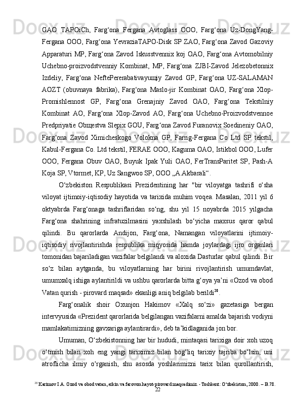 22GAO   TAPOiCh,   Farg ona   Fergana   Avtoglass   OOO,   Farg ona   Uz-DongYang-ʻ ʻ
Fergana OOO, Farg ona YevraziaTAPO-Disk SP ZAO, Farg ona Zavod Gazoviy	
ʻ ʻ
Apparaturi  MP,  Farg ona Zavod Iskusstvennix  koj  OAO, Farg ona Avtomobilniy
ʻ ʻ
Uchebno-proizvodstvenniy   Kombinat,   MP,   Farg ona   ZJBI-Zavod   Jelezobetonnix	
ʻ
Izdeliy,   Farg ona   NeftePererabativayuщiy   Zavod   GP,   Farg ona   UZ-SALAMAN	
ʻ ʻ
AOZT   (obuvnaya   fabrika),   Farg ona   Maslo-jir   Kombinat   OAO,   Farg ona   Xlop-	
ʻ ʻ
Promishlennost   GP,   Farg ona   Grenajniy   Zavod   OAO,   Farg ona   Tekstilniy	
ʻ ʻ
Kombinat   AO,   Farg ona   Xlop-Zavod   AO,   Farg ona   Uchebno-Proizvodstvennoe	
ʻ ʻ
Predpriyatie Obщestva Slepix GOU, Farg ona Zavod Furanovix Soedineniy OAO,	
ʻ
Farg ona   Zavod   Ximicheskogo   Volokna   GP,   Farrig-Fergana   Co   Ltd   SP   tekstil,	
ʻ
Kabul-Fergana Co. Ltd tekstil, FERAE OOO, Kaguma OAO, Istikbol OOO, Lufer
OOO,   Fergana   Obuv   OAO,   Buyuk   Ipak   Yuli   OAO,   FerTransParitet   SP,   Pash-A
Koja SP, Vtormet, KP, Uz Sangwoo SP, OOO „A.Akbarali“.
O‘zbekiston   Respublikasi   Prezidentining   har   "bir   viloyatga   tashrifi   o‘sha
viloyat  ijtimoiy-iqtisodiy  hayotida  va tarixida muhim   voqea.  Masalan,  2011  yil  6
oktyabrda   Farg‘onaga   tashriflaridan   so‘ng,   shu   yil   15   noyabrda   2015   yilgacha
Farg‘ona   shahrining   infratuzilmasini   yaxshilash   bo‘yicha   maxsus   qaror   qabul
qilindi.   Bu   qarorlarda   Andijon,   Farg‘ona,   Namangan   viloyatlarini   ijtimoiy-
iqtisodiy   rivojlantirishda   respublika   miqyosida   hamda   joylardagi   ijro   organlari
tomonidan bajariladigan vazifalar belgilandi va aloxida Dasturlar qabul qilindi. Bir
so‘z   bilan   aytganda,   bu   viloyatlarning   har   birini   rivojlantirish   umumdavlat,
umumxalq ishiga aylantirildi va ushbu qarorlarda bitta g‘oya ya’ni «Ozod va obod
Vatan qurish - pirovard maqsad» ekanligi aniq belgilab berildi 20
.
Farg‘onalik   shoir   Oxunjon   Hakimov   «Xalq   so‘zi»   gazetasiga   bergan
intervyusida «Prezident qarorlarida belgilangan vazifalarni amalda bajarish vodiyni
mamlakatimizning gavxariga aylantirardi», deb ta’kidlaganida jon bor.
Umuman, O‘zbekistonning har bir hududi, mintaqasi tarixiga doir xoh uzoq
o‘tmish   bilan   xoh   eng   yangi   tariximiz   bilan   bog‘liq   tarixiy   tajriba   bo‘lsin,   uni
atroflicha   ilmiy   o‘rganish,   shu   asosda   yoshlarimizni   tarix   bilan   qurollantirish,
20
 Karimov I.A. Ozod va obod vatan, erkin va farovon hayot-pirovard maqsadimiz. -Toshkent: O‘zbekiston, 2000. – B.78. 