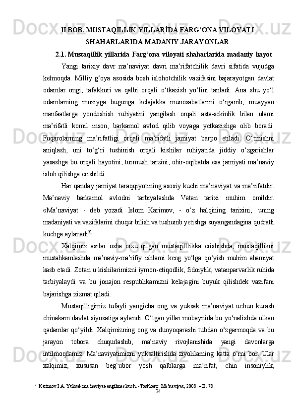 24II BOB. MUSTAQILLIK YILLARİDA FARG‘ONA VILOYATI
SHAHARLARIDA   MADANIY   JARAYONLAR
2.1. Mustaqillik   yillarida   Farg‘ona   viloyati   shaharlarida   madaniy   hayot
Yangi   tarixiy   davr   ma’naviyat   davri   ma’rifatchilik   davri   sifatida   vujudga
kelmoqda.   Milliy   g‘oya   asosida   bosh   islohotchilik   vazifasini   bajarayotgan   davlat
odamlar   ongi,   tafakkuri   va   qalbi   orqali   o‘tkazish   yo‘lini   tanladi.   Ana   shu   yo‘l
odamlarning   moziyga   bugunga   kelajakka   munosabatlarini   o‘rganib,   muayyan
manfaatlarga   yondoshish   ruhiyatini   yangilash   orqali   asta-sekinlik   bilan   ularni
ma’rifatli   komil   inson,   barkamol   avlod   qilib   voyaga   yetkazishga   olib   boradi.
Fuqarolarning   ma’rifatligi   orqali   ma’rifatli   jamiyat   barpo   etiladi.   O‘tmishni
aniqlash,   uni   to‘g‘ri   tushinish   orqali   kishilar   ruhiyatida   jiddiy   o‘zgarishlar
yasashga bu orqali hayotini,   turmush   tarzini,   ohir-oqibatda   esa   jamiyati ma’naviy
isloh   qilishga   erishildi.
Har qanday jamiyat taraqqiyotining asosiy kuchi ma’naviyat va ma’rifatdir.
Ma’naviy   barkamol   avlodni   tarbiyalashda   Vatan   tarixi   muhim   omildir.
«Ma’naviyat   -   deb   yozadi   Islom   Karimov,   -   o‘z   halqining   tarixini,   uning
madaniyati va vazifalarini chuqur bilish va tushunib yetishga suyangandagina  qudratli
kuchga   aylanadi 21
.
Xalqimiz   asrlar   osha   orzu   qilgan   mustaqilllikka   erishishda,   mustaqillikni
mustahkamlashda   ma’naviy-ma’rifiy   ishlarni   keng   yo‘lga   qo‘yish   muhim   ahamiyat
kasb   etadi.   Zotan   u   kishilarimizni   iymon-etiqodlik,   fidoiylik,   vatanparvarlik   ruhida
tarbiyalaydi   va   bu   jonajon   respublikamizni   kelajagini   buyuk   qilishdek   vazifani
bajarishga   xizmat   qiladi.
Mustaqilligimiz   tufayli   yangicha   ong   va   yuksak   ma’naviyat   uchun   kurash
chinakam davlat siyosatiga aylandi. O‘tgan yillar mobaynida bu yo‘nalishda ulkan
qadamlar qo‘yildi. Xalqimizning ong va dunyoqarashi tubdan o‘zgarmoqda va bu
jarayon   tobora   chuqurlashib,   ma’naviy   rivojlanishida   yangi   davonlarga
intilmoqdamiz.   Ma’naviyatimizni   yuksaltirishda   ziyolilarning   katta   o‘rni   bor.   Ular
xalqimiz,   xususan   beg‘ubor   yosh   qalblarga   ma’rifat,   chin   insoniylik,
21
 Karimov I.A. Yuksak ma’naviyat-engilmas kuch. -Toshkent: Ma’naviyat, 2008. – B. 78. 