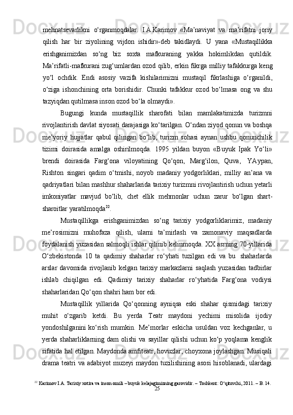 25mehnatsevarlikni   o‘rganmoqdalar.   I.A.Karimov   «Ma’naviyat   va   ma’rifatni   joriy
qilish   har   bir   ziyolining   vijdon   ishidir»-deb   takidlaydi.   U   yana   «Mustaqillikka
erishganimizdan   so‘ng   biz   soxta   mafkuraning   yakka   hokimlikdan   qutildik.
Ma’rifatli-mafkurani zug‘umlardan ozod   qilib,   erkin   fikrga   milliy   tafakkurga   keng
yo‘l   ochdik.   Endi   asosiy   vazifa   kishilarimizni   mustaqil   fikrlashiga   o‘rganildi,
o‘ziga   ishonchining   orta   borishidir.   Chunki   tafakkur   ozod   bo‘lmasa   ong   va   shu
tazyiqdan qutilmasa inson ozod bo‘la   olmaydi».
Bugungi   kunda   mustaqillik   sharofati   bilan   mamlakatimizda   turizmni
rivojlantirish davlat siyosati darajasiga ko‘tarilgan. O‘ndan ziyod qonun va boshqa
me’yoriy   hujjatlar   qabul   qilingan   bo‘lib,   turizm   sohasi   aynan   ushbu   qonunchilik
tizimi   doirasida   amalga   oshirilmoqda.   1995   yildan   buyon   «Buyuk   Ipak   Yo‘li»
brendi   doirasida   Farg‘ona   viloyatining   Qo‘qon,   Marg‘ilon,   Quva,   YAypan,
Rishton   singari   qadim   o‘tmishi,   noyob   madaniy   yodgorliklari,   milliy   an’ana   va
qadriyatlari bilan mashhur shaharlarida tarixiy turizmni rivojlantirish uchun yetarli
imkoniyatlar   mavjud   bo‘lib,   chet   ellik   mehmonlar   uchun   zarur   bo‘lgan   shart-
sharoitlar   yaratilmoqda 22
.
Mustaqillikga   erishganimizdan   so‘ng   tarixiy   yodgorliklarimiz,   madaniy
me’rosimizni   muhofaza   qilish,   ularni   ta’mirlash   va   zamonaviy   maqsadlarda
foydalanish yuzasidan salmoqli ishlar qilinib kelinmoqda. XX asrning 70-yillarida
O‘zbekistonda   10   ta   qadimiy   shaharlar   ro‘yhati   tuzilgan   edi   va   bu   shaharlarda
arslar   davomida   rivojlanib   kelgan   tarixiy   markazlarni   saqlash   yuzasidan   tadbirlar
ishlab   chiqilgan   edi.   Qadimiy   tarixiy   shaharlar   ro‘yhatida   Farg‘ona   vodiysi
shaharlaridan Qo‘qon   shahri   ham   bor   edi.
Mustaqillik   yillarida   Qo‘qonning   ayniqsa   eski   shahar   qismidagi   tarixiy
muhit   o‘zgarib   ketdi.   Bu   yerda   Teatr   maydoni   yechimi   misolida   ijodiy
yondoshilganini   ko‘rish   mumkin.   Me’morlar   eskicha   usuldan   voz   kechganlar,   u
yerda   shaharliklarning  dam   olishi   va  sayillar  qilishi  uchun   ko‘p  yoqlama  kenglik
sifatida   hal etilgan. Maydonda amfiteatr, hovuzlar, choyxona joylashgan. Musiqali
drama   teatri  va adabiyot   muzeyi maydon tuzilishining asosi  hisoblanadi, ulardagi
22
  Karimov I.A. Tarixiy xotira va inson omili – buyuk kelajagimizning garovidir. – Toshkent: O‘qituvchi, 2011. – B. 14. 