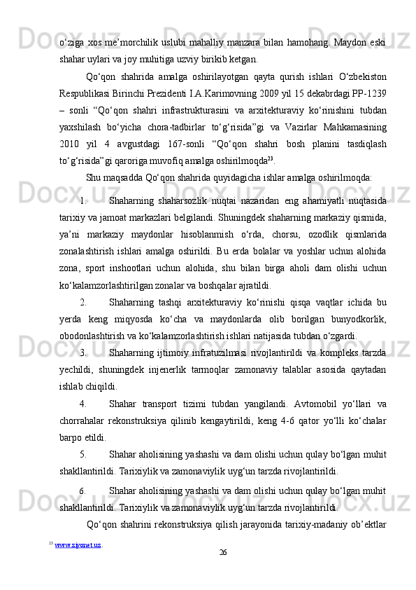 26o‘ziga   xos   me’morchilik   uslubi   mahalliy   manzara   bilan   hamohang.   Maydon   eski
shahar   uylari va joy   muhitiga uzviy   birikib ketgan.
Qo‘qon   shahrida   amalga   oshirilayotgan   qayta   qurish   ishlari   O‘zbekiston
Respublikasi Birinchi Prezidenti I.A.Karimovning 2009 yil 15 dekabrdagi PP-1239
–   sonli   “Qo‘qon   shahri   infrastrukturasini   va   arxitekturaviy   ko‘rinishini   tubdan
yaxshilash   bo‘yicha   chora-tadbirlar   to‘g‘risida”gi   va   Vazirlar   Mahkamasining
2010   yil   4   avgustdagi   167-sonli   “Qo‘qon   shahri   bosh   planini   tasdiqlash
to‘g‘risida”gi   qaroriga   muvofiq   amalga oshirilmoqda 23
.
Shu   maqsadda   Qo‘qon   shahrida   quyidagicha   ishlar   amalga   oshirilmoqda:
1. Shaharning   shaharsozlik   nuqtai   nazaridan   eng   ahamiyatli   nuqtasida
tarixiy va jamoat markazlari belgilandi. Shuningdek shaharning markaziy qismida,
ya’ni   markaziy   maydonlar   hisoblanmish   o‘rda,   chorsu,   ozodlik   qismlarida
zonalashtirish   ishlari   amalga   oshirildi.   Bu   erda   bolalar   va   yoshlar   uchun   alohida
zona,   sport   inshootlari   uchun   alohida,   shu   bilan   birga   aholi   dam   olishi   uchun
ko‘kalamzorlashtirilgan zonalar   va   boshqalar   ajratildi.
2. Shaharning   tashqi   arxitekturaviy   ko‘rinishi   qisqa   vaqtlar   ichida   bu
yerda   keng   miqyosda   ko‘cha   va   maydonlarda   olib   borilgan   bunyodkorlik,
obodonlashtirish   va   ko‘kalamzorlashtirish   ishlari   natijasida   tubdan   o‘zgardi.
3. Shaharning   ijtimoiy   infratuzilmasi   rivojlantirildi   va   kompleks   tarzda
yechildi,   shuningdek   injenerlik   tarmoqlar   zamonaviy   talablar   asosida   qaytadan
ishlab chiqildi.
4. Shahar   transport   tizimi   tubdan   yangilandi.   Avtomobil   yo‘llari   va
chorrahalar   rekonstruksiya   qilinib   kengaytirildi,   keng   4-6   qator   yo‘lli   ko‘chalar
barpo etildi.
5. Shahar aholisining yashashi va dam olishi uchun qulay bo‘lgan muhit
shakllantirildi. Tarixiylik va zamonaviylik uyg‘un tarzda rivojlantirildi.
6. Shahar aholisining yashashi va dam olishi uchun qulay bo‘lgan muhit
shakllantirildi.   Tarixiylik   va   zamonaviylik   uyg‘un   tarzda   rivojlantirildi.
Qo‘qon shahrini rekonstruksiya qilish jarayonida tarixiy-madaniy ob’ektlar
23
  www.ziyonet.uz .   