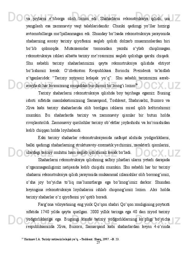 27va   joylarni   e’tiborga   olish   lozim   edi.   Shaharlarni   rekonstruksiya   qilish,   uni
yangilash   esa   zamonaviy   vaqt   talablaridandir.   Chunki   qadimgi   yo‘llar   hozirgi
avtomobillarga   mo‘ljallanmagan   edi.   Shunday   bo‘lsada   rekonstruksiya   jarayonida
shaharning   asosiy   tarixiy   qiyofasini   saqlab   qolish   dolzarb   muammolardan   biri
bo‘lib   qolmoqda.   Mutaxassislar   tomonidan   yaxshi   o‘ylab   chiqilmagan
rekonstruksiya   ishlari  albatta  tarixiy me’rosimizni  saqlab  qolishga  qarshi  chiqadi.
Shu   sababli   tarixiy   shaharlarimizni   qayta   rekonstruksiya   qilishda   ehtiyot
bo‘lishimiz   kerak.   O‘zbekiston   Respublikasi   Birinchi   Prezidenti   ta’kidlab
o‘tganlaridek:   “Tarixiy   xotirasiz   kelajak   yo‘q”.   Shu   sababli   tariximizni   asrab-
avaylash har birimizning muqaddas burchimiz bo‘lmog‘i   lozim 24
.
Tarixiy   shaharlarni   rekonstruksiya   qilishda   boy   tajribaga   egamiz.   Buning
isboti   sifatida   mamlakatimizning   Samarqand,   Toshkent,   Shahrisabz,   Buxoro   va
Xiva   kabi   tarixiy   shaharlarida   olib   borilgan   ishlarni   misol   qilib   keltirishimiz
mumkin.   Bu   shaharlarda   tarixiy   va   zamonaviy   qismlar   bir   butun   holda
rivojlantirildi. Zamonaviy qurilishlar tarixiy ob’ektlar joylashishi va ko‘rinishidan
kelib chiqqan   holda loyihalandi.
Eski   tarixiy   shaharlar   rekonstruksiyasida   nafaqat   alohida   yodgorliklarni,
balki   qadimgi   shaharlarning   strukturaviy-sxematik   yechimini,   xarakterli   qismlarini,
ulardagi tarixiy   muhitni   ham   saqlab qolishimiz kerak bo‘ladi.
Shaharlarni rekonstruksiya qilishning salbiy jihatlari ularni yetarli darajada
o‘rganmaganligimiz   natijasida   kelib   chiqishi   mumkin.   Shu   sababli   har   bir   tarixiy
shaharni rekonstruksiya qilish jarayonida mukammal izlanishlar olib bormog‘imiz,
o‘sha   joy   bo‘yicha   to‘liq   ma’lumotlarga   ega   bo‘lmog‘imiz   darkor.   Shundan
keyingina   rekonstruksiya   loyihalarini   ishlab   chiqmog‘imiz   lozim.   Aks   holda
tarixiy   shaharlar o‘z   qiyofasini   yo‘qotib   boradi.
Farg‘ona viloyatining eng yirik Qo‘qon shahri Qo‘qon xonligining poytaxti
sifatida   1740   yilda   qayta   qurilgan.   2000   yillik   tarixga   ega   40   dan   ziyod   tarixiy
yodgorliklariga   ega.   Bugungi   kunda   tarixiy   yodgorliklarning   ko‘pligi   bo‘yicha
respublikamizda   Xiva,   Buxoro,   Samarqand   kabi   shaharlardan   keyin   4-o‘rinda
24
  Karimov I.A. Tarixiy xotirasiz kelajak yo’q. –Toshkent: Sharq, 1997. –B. 23.