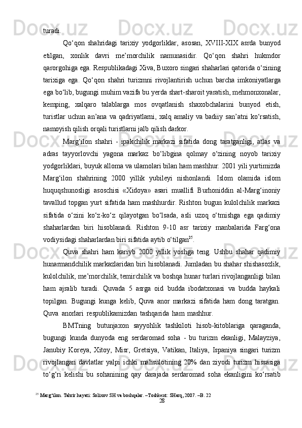 28turadi.
Qo‘qon   shahridagi   tarixiy   yodgorliklar,   asosan,   XVIII-XIX   asrda   bunyod
etilgan,   xonlik   davri   me’morchilik   namunasidir.   Qo‘qon   shahri   hukmdor
qarorgohiga ega.   Respublikadagi Xiva, Buxoro singari shaharlari qatorida o‘zining
tarixiga   ega.   Qo‘qon   shahri   turizmni   rivojlantirish   uchun   barcha   imkoniyatlarga
ega   bo‘lib,   bugungi muhim vazifa bu yerda shart-sharoit yaratish, mehmonxonalar,
kemping,   xalqaro   talablarga   mos   ovqatlanish   shaxobchalarini   bunyod   etish,
turistlar   uchun   an’ana  va   qadriyatlarni,   xalq  amaliy   va   badiiy  san’atni   ko‘rsatish,
namoyish qilish   orqali turistlarni   jalb   qilish   darkor.
Marg‘ilon   shahri   -   ipakchilik   markazi   sifatida   dong   taratganligi,   atlas   va
adras   tayyorlovchi   yagona   markaz   bo‘libgina   qolmay   o‘zining   noyob   tarixiy
yodgorliklari, buyuk alloma va ulamolari bilan ham mashhur. 2001 yili yurtimizda
Marg‘ilon   shahrining   2000   yillik   yubileyi   nishonlandi.   Islom   olamida   islom
huquqshunosligi   asoschisi   «Xidoya»   asari   muallifi   Burhoniddin   al-Marg‘inoniy
tavallud topgan  yurt   sifatida  ham  mashhurdir. Rishton   bugun kulolchilik markazi
sifatida   o‘zini   ko‘z-ko‘z   qilayotgan   bo‘lsada,   asli   uzoq   o‘tmishga   ega   qadimiy
shaharlardan   biri   hisoblanadi.   Rishton   9-10   asr   tarixiy   manbalarida   Farg‘ona
vodiysidagi shaharlardan   biri   sifatida aytib   o‘tilgan 25
.
Quva   shahri   ham   kariyb   2000   yillik   yoshga   teng.   Ushbu   shahar   qadimiy
hunarmandchilik markazlaridan biri hisoblanadi. Jumladan bu shahar shishasozlik,
kulolchilik, me’morchilik, temirchilik va boshqa hunar turlari rivojlanganligi bilan
ham   ajralib   turadi.   Quvada   5   asrga   oid   budda   ibodatxonasi   va   budda   haykali
topilgan.   Bugungi   kunga   kelib,   Quva   anor   markazi   sifatida   ham   dong   taratgan.
Quva   anorlari   respublikamizdan   tashqarida   ham   mashhur.  
BMTning   butunjaxon   sayyohlik   tashkiloti   hisob-kitoblariga   qaraganda,
bugungi   kunda   dunyoda   eng   serdaromad   soha   -   bu   turizm   ekanligi,   Malayziya,
Janubiy   Koreya,   Xitoy,   Misr,   Gretsiya,   Vatikan,   Italiya,   Ispaniya   singari   turizm
rivojlangan   davlatlar   yalpi   ichki   mahsulotining   20%   dan   ziyodi   turizm   hissasiga
to‘g‘ri   kelishi   bu   sohanining   qay   darajada   serdaromad   soha   ekanligini   ko‘rsatib
25
  Marg‘ilon. Tahrir hayati: Solixov SH va boshqalar. –Toshkent: SHarq, 2007. –B. 22 