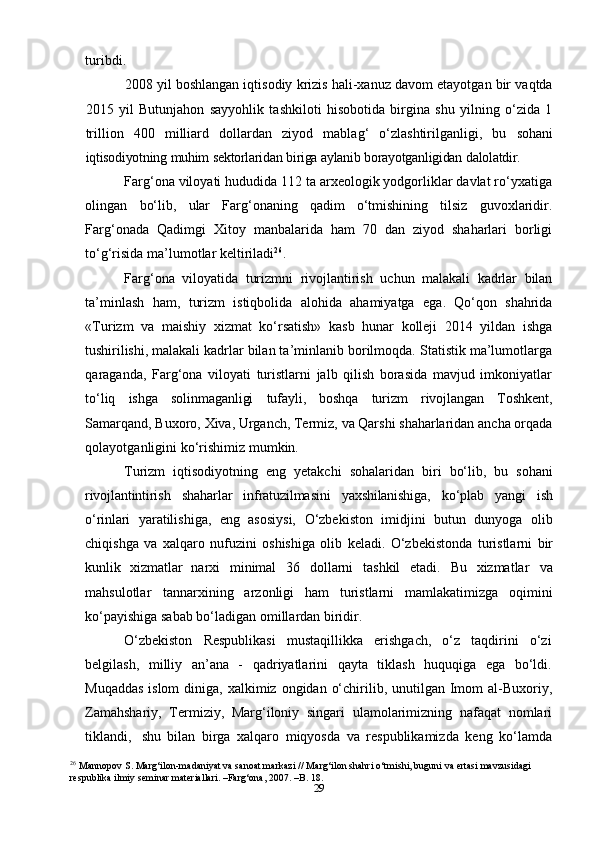 29turibdi.
2008 yil boshlangan iqtisodiy krizis hali-xanuz davom etayotgan bir vaqtda
2015   yil   Butunjahon   sayyohlik   tashkiloti   hisobotida   birgina   shu   yilning   o‘zida   1
trillion   400   milliard   dollardan   ziyod   mablag‘   o‘zlashtirilganligi,   bu   sohani
iqtisodiyotning   muhim   sektorlaridan   biriga   aylanib   borayotganligidan   dalolatdir.
Farg‘ona viloyati hududida 112 ta arxeologik yodgorliklar davlat ro‘yxatiga
olingan   bo‘lib,   ular   Farg‘onaning   qadim   o‘tmishining   tilsiz   guvoxlaridir.
Farg‘onada   Qadimgi   Xitoy   manbalarida   ham   70   dan   ziyod   shaharlari   borligi
to‘g‘risida   ma’lumotlar keltiriladi 26
.
Farg‘ona   viloyatida   turizmni   rivojlantirish   uchun   malakali   kadrlar   bilan
ta’minlash   ham,   turizm   istiqbolida   alohida   ahamiyatga   ega.   Qo‘qon   shahrida
«Turizm   va   maishiy   xizmat   ko‘rsatish»   kasb   hunar   kolleji   2014   yildan   ishga
tushirilishi, malakali  kadrlar bilan ta’minlanib borilmoqda. Statistik ma’lumotlarga
qaraganda,   Farg‘ona   viloyati   turistlarni   jalb   qilish   borasida   mavjud   imkoniyatlar
to‘liq   ishga   solinmaganligi   tufayli,   boshqa   turizm   rivojlangan   Toshkent,
Samarqand,   Buxoro,   Xiva,   Urganch,   Termiz,   va   Qarshi   shaharlaridan   ancha   orqada
qolayotganligini   ko‘rishimiz   mumkin.
Turizm   iqtisodiyotning   eng   yetakchi   sohalaridan   biri   bo‘lib,   bu   sohani
rivojlantintirish   shaharlar   infratuzilmasini   yaxshilanishiga,   ko‘plab   yangi   ish
o‘rinlari   yaratilishiga,   eng   asosiysi,   O‘zbekiston   imidjini   butun   dunyoga   olib
chiqishga   va   xalqaro   nufuzini   oshishiga   olib   keladi.   O‘zbekistonda   turistlarni   bir
kunlik   xizmatlar   narxi   minimal   36   dollarni   tashkil   etadi.   Bu   xizmatlar   va
mahsulotlar   tannarxining   arzonligi   ham   turistlarni   mamlakatimizga   oqimini
ko‘payishiga sabab bo‘ladigan   omillardan   biridir.
O‘zbekiston   Respublikasi   mustaqillikka   erishgach,   o‘z   taqdirini   o‘zi
belgilash,   milliy   an’ana   -   qadriyatlarini   qayta   tiklash   huquqiga   ega   bo‘ldi.
Muqaddas  islom   diniga,   xalkimiz   ongidan   o‘chirilib,   unutilgan   Imom   al-Buxoriy,
Zamahshariy,   Termiziy,   Marg‘iloniy   singari   ulamolarimizning   nafaqat   nomlari
tiklandi,   shu   bilan   birga   xalqaro   miqyosda   va   respublikamizda   keng   ko‘lamda
26
  Mannopov S. Marg‘ilon-madaniyat va sanoat markazi // Marg‘ilon shahri o‘tmishi, buguni va ertasi mavzusidagi 
respublika ilmiy seminar materiallari. –Farg‘ona, 2007. –B. 18. 