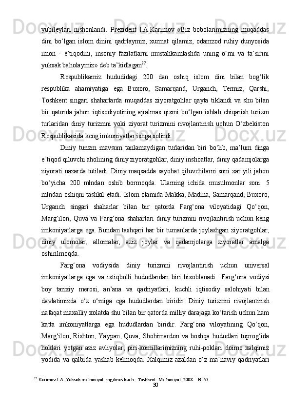 30yubileylari   nishonlandi.   Prezident   I.A.Karimov   «Biz   bobolarimizning   muqaddas
dini   bo‘lgan   islom   dinini   qadrlaymiz,   xurmat   qilamiz,   odamzod   ruhiy   dunyosida
imon   -   e’tiqodini,   insoniy   fazilatlarni   mustahkamlashda   uning   o‘rni   va   ta’sirini
yuksak   baholaymiz»   deb   ta’kidlagan 27
.
Respublikamiz   hududidagi   200   dan   oshiq   islom   dini   bilan   bog‘lik
respublika   ahamiyatiga   ega   Buxoro,   Samarqand,   Urganch,   Termiz,   Qarshi,
Toshkent   singari   shaharlarda   muqaddas   ziyoratgohlar   qayta   tiklandi   va   shu   bilan
bir   qatorda   jahon   iqtisodiyotining   ajralmas   qismi   bo‘lgan   ishlab   chiqarish   turizm
turlaridan   diniy   turizmni   yoki   ziyorat   turizmini   rivojlantirish   uchun   O‘zbekiston
Respublikasida   keng   imkoniyatlar   ishga   solindi.
Diniy   turizm   mavsum   tanlamaydigan   turlaridan   biri   bo‘lib,   ma’lum   dinga
e’tiqod qiluvchi aholining diniy ziyoratgohlar, diniy inshoatlar, diniy qadamjolarga
ziyorati nazarda tutiladi. Diniy maqsadda sayohat qiluvchilarni soni xar yili jahon
bo‘yicha   200   mlndan   oshib   bormoqda.   Ularning   ichida   musulmonlar   soni   5
mlndan oshiqni tashkil etadi. Islom olamida Makka, Madina, Samarqand, Buxoro,
Urganch   singari   shaharlar   bilan   bir   qatorda   Farg‘ona   viloyatidagi   Qo‘qon,
Marg‘ilon,   Quva   va   Farg‘ona   shaharlari   diniy   turizmni   rivojlantirish   uchun   keng
imkoniyatlarga ega. Bundan tashqari har bir tumanlarda joylashgan ziyoratgohlar,
diniy   ulomolar,   allomalar,   aziz   joylar   va   qadamjolarga   ziyoratlar   amalga
oshirilmoqda.
Farg‘ona   vodiysida   diniy   turizmni   rivojlantirish   uchun   universal
imkoniyatlarga   ega   va   istiqbolli   hududlardan   biri   hisoblanadi.   Farg‘ona   vodiysi
boy   tarixiy   merosi,   an’ana   va   qadriyatlari,   kuchli   iqtisodiy   salohiyati   bilan
davlatimizda   o‘z   o‘rniga   ega   hududlardan   biridir.   Diniy   turizmni   rivojlantirish
nafaqat maxalliy xolatda shu bilan bir qatorda milliy darajaga ko‘tarish uchun ham
katta   imkoniyatlarga   ega   hududlardan   biridir.   Farg‘ona   viloyatining   Qo‘qon,
Marg‘ilon, Rishton, Yaypan, Quva, Shohimardon va boshqa  hududlari  tuprog‘ida
hoklari   yotgan   aziz   avliyolar,   piri-komillarimizning   ruhi-poklari   doimo   xalqimiz
yodida   va   qalbida   yashab   kelmoqda.   Xalqimiz   azaldan   o‘z   ma’naviy   qadriyatlari
27
  Karimov I.A. Yuksak ma’naviyat-engilmas kuch. -Toshkent: Ma’naviyat, 2008. –B. 57. 