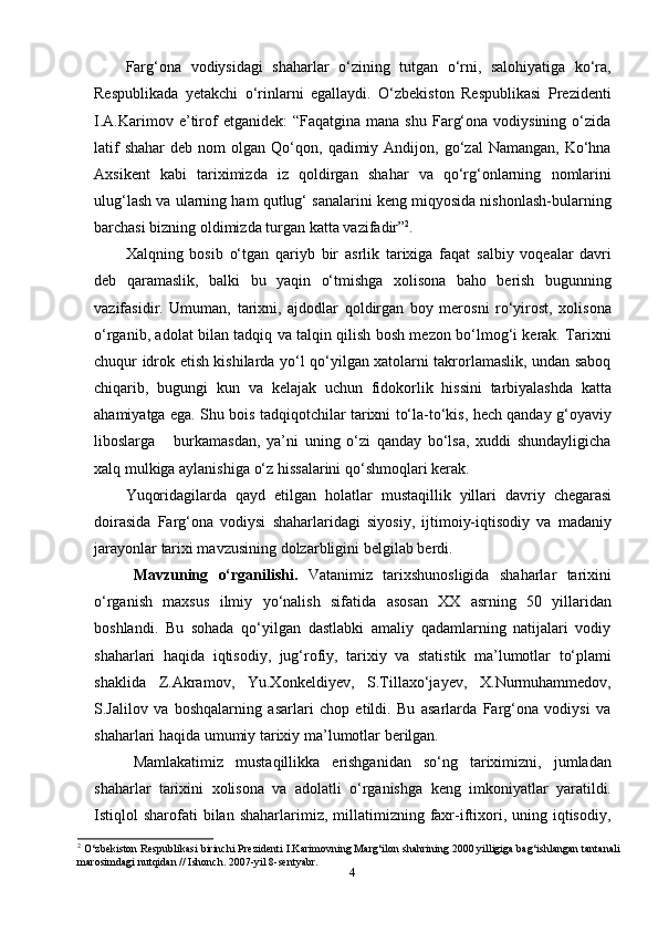 4Farg‘ona   vodiysidagi   shaharlar   o‘zining   tutgan   o‘rni,   salohiyatiga   ko‘ra,
Respublikada   yetakchi   o‘rinlarni   egallaydi.   O‘zbekiston   Respublikasi   Prezidenti
I.A.Karimov  e’tirof   etganidek:  “Faqatgina  mana   shu  Farg‘ona   vodiysining   o‘zida
latif  shahar   deb  nom   olgan  Qo‘qon,  qadimiy  Andijon,  go‘zal  Namangan,   Ko‘hna
Axsikent   kabi   tariximizda   iz   qoldirgan   shahar   va   qo‘rg‘onlarning   nomlarini
ulug‘lash va ularning ham qutlug‘ sanalarini keng miqyosida nishonlash-bularning
barchasi   bizning   oldimizda turgan   katta   vazifadir” 2
.
Xalqning   bosib   o‘tgan   qariyb   bir   asrlik   tarixiga   faqat   salbiy   voqealar   davri
deb   qaramaslik,   balki   bu   yaqin   o‘tmishga   xolisona   baho   berish   bugunning
vazifasidir.   Umuman,   tarixni,   ajdodlar   qoldirgan   boy   merosni   ro‘yirost,   xolisona
o‘rganib, adolat bilan tadqiq va talqin qilish bosh mezon bo‘lmog‘i kerak. Tarixni
chuqur idrok etish kishilarda yo‘l qo‘yilgan xatolarni takrorlamaslik, undan saboq
chiqarib,   bugungi   kun   va   kelajak   uchun   fidokorlik   hissini   tarbiyalashda   katta
ahamiyatga ega. Shu bois tadqiqotchilar tarixni to‘la-to‘kis, hech qanday g‘oyaviy
liboslarga       burkamasdan,   ya’ni   uning   o‘zi   qanday   bo‘lsa,   xuddi   shundayligicha
xalq mulkiga   aylanishiga   o‘z   hissalarini   qo‘shmoqlari   kerak.
Yuqoridagilarda   qayd   etilgan   holatlar   mustaqillik   yillari   davriy   chegarasi
doirasida   Farg‘ona   vodiysi   shaharlaridagi   siyosiy,   ijtimoiy-iqtisodiy   va   madaniy
jarayonlar   tarixi mavzusining   dolzarbligini   belgilab   berdi.
Mavzuning   o‘rganilishi.   Vatanimiz   tarixshunosligida   shaharlar   tarixini
o‘rganish   maxsus   ilmiy   yo‘nalish   sifatida   asosan   XX   asrning   50   yillaridan
boshlandi.   Bu   sohada   qo‘yilgan   dastlabki   amaliy   qadamlarning   natijalari   vodiy
shaharlari   haqida   iqtisodiy,   jug‘rofiy,   tarixiy   va   statistik   ma’lumotlar   to‘plami
shaklida   Z.Akramov,   Yu.Xonkeldiyev,   S.Tillaxo‘jayev,   X.Nurmuhammedov,
S.Jalilov   va   boshqalarning   asarlari   chop   etildi.   Bu   asarlarda   Farg‘ona   vodiysi   va
shaharlari   haqida umumiy   tarixiy   ma’lumotlar   berilgan.
Mamlakatimiz   mustaqillikka   erishganidan   so‘ng   tariximizni,   jumladan
shaharlar   tarixini   xolisona   va   adolatli   o‘rganishga   keng   imkoniyatlar   yaratildi.
Istiqlol   sharofati  bilan  shaharlarimiz,  millatimizning  faxr-iftixori,  uning  iqtisodiy,
2
 O‘zbekiston Respublikasi birinchi Prezidenti I.Karimovning Marg‘ilon shahrining 2000 yilligiga bag‘ishlangan tantanali
marosimdagi nutqidan // Ishonch. 2007-yil 8-sentyabr. 