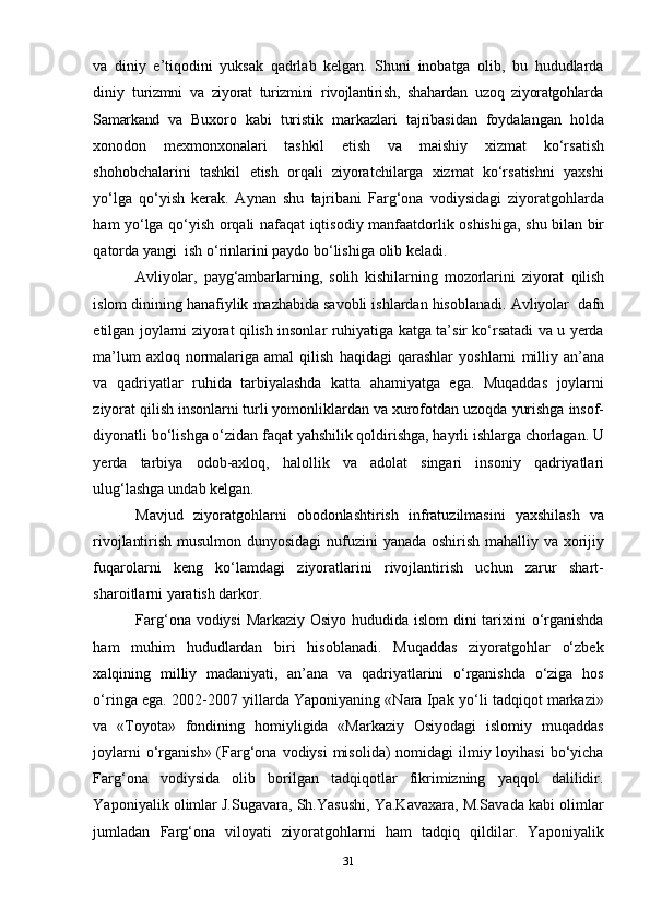 31va   diniy   e’tiqodini   yuksak   qadrlab   kelgan.   Shuni   inobatga   olib,   bu   hududlarda
diniy   turizmni   va   ziyorat   turizmini   rivojlantirish,   shahardan   uzoq   ziyoratgohlarda
Samarkand   va   Buxoro   kabi   turistik   markazlari   tajribasidan   foydalangan   holda
xonodon   mexmonxonalari   tashkil   etish   va   maishiy   xizmat   ko‘rsatish
shohobchalarini   tashkil   etish   orqali   ziyoratchilarga   xizmat   ko‘rsatishni   yaxshi
yo‘lga   qo‘yish   kerak.   Aynan   shu   tajribani   Farg‘ona   vodiysidagi   ziyoratgohlarda
ham   yo‘lga   qo‘yish   orqali   nafaqat   iqtisodiy   manfaatdorlik   oshishiga,   shu   bilan   bir
qatorda   yangi   ish   o‘rinlarini paydo   bo‘lishiga   olib keladi.
Avliyolar,   payg‘ambarlarning,   solih   kishilarning   mozorlarini   ziyorat   qilish
islom   dinining   hanafiylik   mazhabida   savobli   ishlardan   hisoblanadi.   Avliyolar   dafn
etilgan joylarni ziyorat qilish insonlar ruhiyatiga katga ta’sir ko‘rsatadi va u yerda
ma’lum   axloq   normalariga   amal   qilish   haqidagi   qarashlar   yoshlarni   milliy   an’ana
va   qadriyatlar   ruhida   tarbiyalashda   katta   ahamiyatga   ega.   Muqaddas   joylarni
ziyorat   qilish   insonlarni   turli   yomonliklardan   va   xurofotdan   uzoqda   yurishga   insof-
diyonatli   bo‘lishga o‘zidan faqat yahshilik qoldirishga, hayrli ishlarga chorlagan. U
yerda   tarbiya   odob-axloq,   halollik   va   adolat   singari   insoniy   qadriyatlari
ulug‘lashga   undab   kelgan.
Mavjud   ziyoratgohlarni   obodonlashtirish   infratuzilmasini   yaxshilash   va
rivojlantirish   musulmon   dunyosidagi   nufuzini   yanada   oshirish   mahalliy   va   xorijiy
fuqarolarni   keng   ko‘lamdagi   ziyoratlarini   rivojlantirish   uchun   zarur   shart-
sharoitlarni yaratish darkor.
Farg‘ona vodiysi  Markaziy Osiyo hududida islom dini tarixini  o‘rganishda
ham   muhim   hududlardan   biri   hisoblanadi.   Muqaddas   ziyoratgohlar   o‘zbek
xalqining   milliy   madaniyati,   an’ana   va   qadriyatlarini   o‘rganishda   o‘ziga   hos
o‘ringa ega. 2002-2007 yillarda Yaponiyaning «Nara Ipak yo‘li tadqiqot markazi»
va   «Toyota»   fondining   homiyligida   «Markaziy   Osiyodagi   islomiy   muqaddas
joylarni  o‘rganish»  (Farg‘ona vodiysi  misolida)  nomidagi  ilmiy loyihasi  bo‘yicha
Farg‘ona   vodiysida   olib   borilgan   tadqiqotlar   fikrimizning   yaqqol   dalilidir.
Yaponiyalik olimlar J.Sugavara, Sh.Yasushi, Ya.Kavaxara, M.Savada kabi olimlar
jumladan   Farg‘ona   viloyati   ziyoratgohlarni   ham   tadqiq   qildilar.   Yaponiyalik 