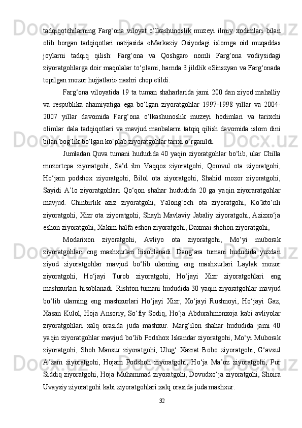 32tadqiqotchilarning   Farg‘ona   viloyat   o‘lkashunoslik   muzeyi   ilmiy   xodimlari   bilan
olib   borgan   tadqiqotlari   natijasida   «Markaziy   Osiyodagi   islomga   oid   muqaddas
joylarni   tadqiq   qilish:   Farg‘ona   va   Qoshgar»   nomli   Farg‘ona   vodiysidagi
ziyoratgohlarga doir maqolalar to‘plami, hamda 3 jildlik «Sinszyan va Farg‘onada
topilgan mozor hujjatlari» nashri chop etildi.
Farg‘ona viloyatida 19 ta tuman shaharlarida jami  200 dan ziyod mahalliy
va   respublika   ahamiyatiga   ega   bo‘lgan   ziyoratgohlar   1997-1998   yillar   va   2004-
2007   yillar   davomida   Farg‘ona   o‘lkashunoslik   muzeyi   hodimlari   va   tarixchi
olimlar  dala  tadqiqotlari   va  mavjud  manbalarni   tatqiq  qilish  davomida  islom   dini
bilan bog‘lik bo‘lgan ko‘plab ziyoratgohlar tarixi o‘rganildi.
Jumladan Quva tumani hududida 40 yaqin ziyoratgohlar bo‘lib, ular Chilla
mozortepa   ziyoratgohi,   Sa’d   ibn   Vaqqos   ziyoratgohi,   Qorovul   ota   ziyoratgohi,
Ho‘jam   podshox   ziyoratgohi,   Bilol   ota   ziyoratgohi,   Shahid   mozor   ziyoratgohi,
Sayidi   A’lo   ziyoratgohlari   Qo‘qon   shahar   hududida   20   ga   yaqin   ziyoraratgohlar
mavjud.   Chinbirlik   aziz   ziyoratgohi,   Yalong‘och   ota   ziyoratgohi,   Ko‘kto‘nli
ziyoratgohi,   Xizr   ota   ziyoratgohi,   Shayh  Mavlaviy   Jabaliy   ziyoratgohi,   Azizxo‘ja
eshon ziyoratgohi, Xakim halfa eshon ziyoratgohi, Daxmai shohon ziyoratgohi,
Modarixon   ziyoratgohi,   Avliyo   ota   ziyoratgohi,   Mo‘yi   muborak
ziyoratgohlari   eng   mashxurlari   hisoblanadi.   Dang‘ara   tumani   hududida   yuzdan
ziyod   ziyoratgohlar   mavjud   bo‘lib   ularning   eng   mashxurlari   Laylak   mozor
ziyoratgohi,   Ho‘jayi   Turob   ziyoratgohi,   Ho‘jayi   Xizr   ziyoratgohlari   eng
mashxurlari hisoblanadi. Rishton tumani hududida 30 yaqin ziyoratgohlar mavjud
bo‘lib   ularning   eng   mashxurlari   Ho‘jayi   Xizr,   Xo‘jayi   Rushnoyi,   Ho‘jayi   Gaz,
Xasan   Kulol,   Hoja   Ansoriy,   So‘fiy   Sodiq,   Ho‘ja   Abdurahmonxoja   kabi   avliyolar
ziyoratgohlari   xalq   orasida   juda   mashxur.   Marg‘ilon   shahar   hududida   jami   40
yaqin ziyoratgohlar mavjud bo‘lib Podshox Iskandar ziyoratgohi, Mo‘yi Muborak
ziyoratgohi,   Shoh   Mansur   ziyoratgohi,   Ulug‘   Xazrat   Bobo   ziyoratgohi,   G‘avsul
A’zam   ziyoratgohi,   Hojam   Podshoh   ziyoratgohi,   Ho‘ja   Ma’oz   ziyoratgohi,   Pur
Siddiq ziyoratgohi, Hoja Muhammad ziyoratgohi, Dovudxo‘ja ziyoratgohi, Shoira
Uvaysiy ziyoratgohi kabi ziyoratgohlari xalq orasida juda mashxur. 