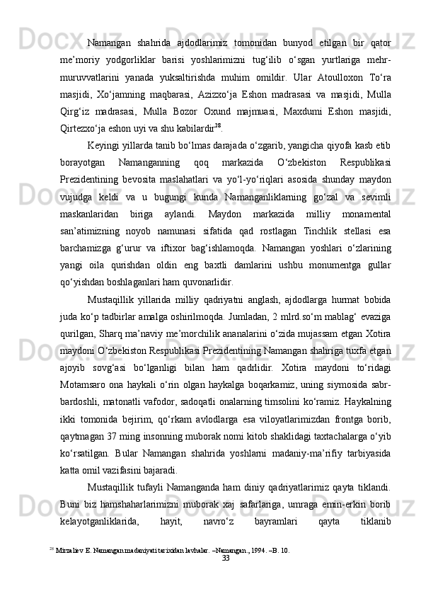 33Namangan   shahrida   ajdodlarimiz   tomonidan   bunyod   etilgan   bir   qator
me’moriy   yodgorliklar   barisi   yoshlarimizni   tug‘ilib   o‘sgan   yurtlariga   mehr-
muruvvatlarini   yanada   yuksaltirishda   muhim   omildir.   Ular   Atoulloxon   To‘ra
masjidi,   Xo‘jamning   maqbarasi,   Azizxo‘ja   Eshon   madrasasi   va   masjidi,   Mulla
Qirg‘iz   madrasasi,   Mulla   Bozor   Oxund   majmuasi,   Maxdumi   Eshon   masjidi,
Qirtezxo‘ja eshon uyi va shu kabilardir 28
.
Keyingi yillarda tanib bo‘lmas darajada o‘zgarib, yangicha qiyofa kasb etib
borayotgan   Namanganning   qoq   markazida   O‘zbekiston   Respublikasi
Prezidentining   bevosita   maslahatlari   va   yo‘l-yo‘riqlari   asosida   shunday   maydon
vujudga   keldi   va   u   bugungi   kunda   Namanganliklarning   go‘zal   va   sevimli
maskanlaridan   biriga   aylandi.   Maydon   markazida   milliy   monamental
san’atimizning   noyob   namunasi   sifatida   qad   rostlagan   Tinchlik   stellasi   esa
barchamizga   g‘urur   va   iftixor   bag‘ishlamoqda.   Namangan   yoshlari   o‘zlarining
yangi   oila   qurishdan   oldin   eng   baxtli   damlarini   ushbu   monumentga   gullar
qo‘yishdan boshlaganlari ham quvonarlidir.
Mustaqillik   yillarida   milliy   qadriyatni   anglash,   ajdodlarga   hurmat   bobida
juda ko‘p tadbirlar amalga oshirilmoqda. Jumladan, 2 mlrd.so‘m mablag‘ evaziga
qurilgan, Sharq ma’naviy me’morchilik ananalarini o‘zida mujassam  etgan Xotira
maydoni O‘zbekiston Respublikasi Prezidentining Namangan shahriga tuxfa etgan
ajoyib   sovg‘asi   bo‘lganligi   bilan   ham   qadrlidir.   Xotira   maydoni   to‘ridagi
Motamsaro   ona   haykali   o‘rin   olgan   haykalga   boqarkamiz,   uning   siymosida   sabr-
bardoshli, matonatli vafodor, sadoqatli onalarning timsolini ko‘ramiz. Haykalning
ikki   tomonida   bejirim,   qo‘rkam   avlodlarga   esa   viloyatlarimizdan   frontga   borib,
qaytmagan 37 ming insonning muborak nomi kitob shaklidagi taxtachalarga o‘yib
ko‘rsatilgan.   Bular   Namangan   shahrida   yoshlarni   madaniy-ma’rifiy   tarbiyasida
katta omil vazifasini bajaradi.
Mustaqillik   tufayli   Namanganda   ham   diniy   qadriyatlarimiz   qayta   tiklandi.
Buni   biz   hamshaharlarimizni   muborak   xaj   safarlariga,   umraga   emin-erkin   borib
kelayotganliklarida,   hayit,   navro‘z   bayramlari   qayta   tiklanib
28
  Mirzaliev E. Namangan madaniyati tarixidan lavhalar. –Namangan., 1994. –B. 10. 