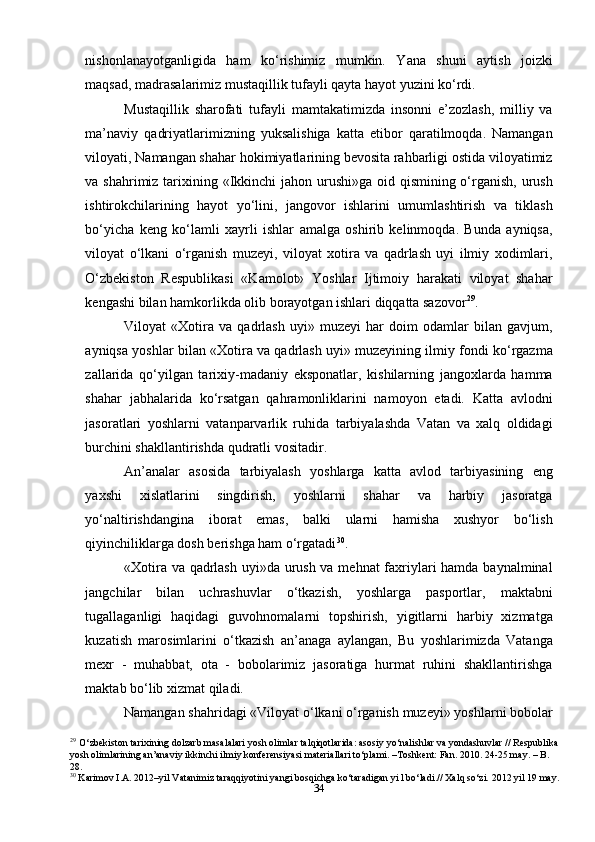 34nishonlanayotganligida   ham   ko‘rishimiz   mumkin.   Yana   shuni   aytish   joizki
maqsad, madrasalarimiz mustaqillik tufayli qayta hayot yuzini ko‘rdi.
Mustaqillik   sharofati   tufayli   mamtakatimizda   insonni   e’zozlash,   milliy   va
ma’naviy   qadriyatlarimizning   yuksalishiga   katta   etibor   qaratilmoqda.   Namangan
viloyati, Namangan shahar hokimiyatlarining bevosita rahbarligi ostida viloyatimiz
va shahrimiz tarixining «Ikkinchi jahon urushi»ga oid qismining o‘rganish, urush
ishtirokchilarining   hayot   yo‘lini,   jangovor   ishlarini   umumlashtirish   va   tiklash
bo‘yicha   keng   ko‘lamli   xayrli   ishlar   amalga   oshirib   kelinmoqda.   Bunda   ayniqsa,
viloyat   o‘lkani   o‘rganish   muzeyi,   viloyat   xotira   va   qadrlash   uyi   ilmiy   xodimlari,
O‘zbekiston   Respublikasi   «Kamolot»   Yoshlar   Ijtimoiy   harakati   viloyat   shahar
kengashi bilan hamkorlikda olib borayotgan ishlari diqqatta sazovor 29
.
Viloyat   «Xotira   va   qadrlash   uyi»   muzeyi   har   doim   odamlar   bilan   gavjum,
ayniqsa yoshlar bilan «Xotira va qadrlash uyi» muzeyining ilmiy fondi ko‘rgazma
zallarida   qo‘yilgan   tarixiy-madaniy   eksponatlar,   kishilarning   jangoxlarda   hamma
shahar   jabhalarida   ko‘rsatgan   qahramonliklarini   namoyon   etadi.   Katta   avlodni
jasoratlari   yoshlarni   vatanparvarlik   ruhida   tarbiyalashda   Vatan   va   xalq   oldidagi
burchini shakllantirishda qudratli vositadir.
An’analar   asosida   tarbiyalash   yoshlarga   katta   avlod   tarbiyasining   eng
yaxshi   xislatlarini   singdirish,   yoshlarni   shahar   va   harbiy   jasoratga
yo‘naltirishdangina   iborat   emas,   balki   ularni   hamisha   xushyor   bo‘lish
qiyinchiliklarga dosh berishga ham o‘rgatadi 30
.
«Xotira va qadrlash uyi»da urush va mehnat  faxriylari  hamda baynalminal
jangchilar   bilan   uchrashuvlar   o‘tkazish,   yoshlarga   pasportlar,   maktabni
tugallaganligi   haqidagi   guvohnomalarni   topshirish,   yigitlarni   harbiy   xizmatga
kuzatish   marosimlarini   o‘tkazish   an’anaga   aylangan,   Bu   yoshlarimizda   Vatanga
mexr   -   muhabbat,   ota   -   bobolarimiz   jasoratiga   hurmat   ruhini   shakllantirishga
maktab bo‘lib xizmat qiladi.
Namangan shahridagi «Viloyat o‘lkani o‘rganish muzeyi» yoshlarni bobolar
29
  O‘zbekiston tarixining dolzarb masalalari yosh olimlar talqiqotlarida: asosiy yo‘nalishlar va yondashuvlar // Respublika 
yosh olimlarining an’anaviy ikkinchi ilmiy konferensiyasi materiallari to‘plami. –Toshkent: Fan. 2010. 24-25 may. – B. 
28.
30
 Karimov I.A. 2012–yil Vatanimiz taraqqiyotini yangi bosqichga ko‘taradigan yi l bo‘ladi.// Xalq so‘zi. 2012 yil 19 may. 