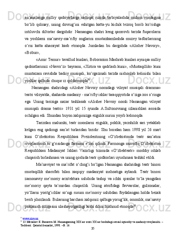 35an’analariga   milliy   qadriyatlarga   sadoqat   ruxida   tarbiyalashda   muhim   vositagina
bo‘lib   qolmay,   uning   dovrug‘ini   eshitgan   katta-yu   kichik   tezroq   borib   ko‘rishga
intiluvchi   diltortar   dargohdir.   Namangan   shahri   keng   qamrovli   tarzda   fuqarolarni
va   yoshlarni   ma’naviy-ma’rifiy   onglarini   mustaxkamlashda   muzey   tadbirlarining
o‘rni   katta   ahamiyat   kasb   etmoqda.   Jumladan   bu   dargohda   «Alisher   Navoiy»,
«Bobur»,
«Amir Temur» tavallud kunlari, Boboraxim Mashrab kunlari ayniqsa milliy
qadriatlarimiz «Navro‘z» bayrami, «Xotira va qadrlash kuni», «Mustaqillik» kuni
muntazam   ravishda   badiiy   musiqali,   ko‘rgazmali   tarzda   nishonlab   kelinishi   bilan
yoshlar qalbida chuqur iz qoldirmoqda 31
.
Namangan   shahridagi   «Alisher   Navoiy   nomidagi   viloyat   musiqali   dramma»
teatri viloyatda, shaharda madaniy - ma’rifiy ishlar taraqqiyotida o‘ziga xos o‘ringa
ega.   Uning   tarixiga   nazar   tashlasak   «Alisher   Navoiy   nomli   Namangan   viloyat
musiqali   drama   teatri»   1931   yil   15   iyunda   A.Sultonovning   izlanishlari   asosida
ochilgan edi. Shundan buyon xalqimizga ezgulik nurini yoyib kelmoqda.
Tarixdan   malumki,   teatr   insonlarni   ezgulik,   poklik,   yaxshilik   sari   yetaklab
kelgan   eng   qadimgi   san’at   turlaridan   biridir.   Shu   boisdan   ham   1998   yil   26   mart
kuni   O‘zbekiston   Respublikasi   Prezidentining   «O‘zbekistonda   teatr   san’atini
rivojlantirish to‘g‘risida»ga farmoni e’lon qilindi. Farmonga muvofiq O‘zbekiston
Respublikasi   Madaniyat   Ishlari   Vazirligi   tizimida   «O‘zbekteatr»   moddiy   ishlab
chiqarish birlashmasi va uning qoshida teatr ijodkorlari uyushmasi tashkil etildi.
Ma’naviyat va ma’rifat o‘chog‘i bo‘lgan Namangan shahridagi teatr binosi
mustaqillik   sharofati   bilan   xaqiqiy   madaniyat   inshoatiga   aylandi.   Teatr   binosi
zamonaviy   me’moriy   arxitektura   uslubida   tashqi   va   ichki   qismlar   to‘la   yangidan
me’moriy   qayta   ta’mirdan   chiqarildi.   Uning   atrofidagi   favvarolar,   gulxonalar,
yo‘llarni   yoritg‘ichlar   so‘ngi   rusum   me’moriy   uslubdan   foydalangan   holda   bezak
berib jihozlandi. Bularning barchasi xalqimiz qalbiga yorug‘lik, omonlik, ma’naviy
poklanish ozuqasini ulashayotganligi kishi dilini hushnud etmoqda 32
.
31
  www.ziyo.uz . 
32
  32 Mirzaliev E. Bazarova M. Namanganning XIX asr oxiri XX asr boshidagi sotsial-iqtisodiy va madaniy rivojlanishi. –
Toshkent: Qatortol-kamolot, 1998. –B. 16. 