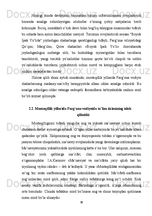 36Hozirgi   kunda   davlatimiz   tomonidan   turizm   infratuzilmasini   rivojlantirish
borasida   amalga   oshirilayotgan   islohotlar   o‘zining   ijobiy   natijalarini   berib
kelmoqda. Biroq, murakkab o‘tish davri bilan bog‘liq talaygina muammolar tufayli
bu sohada ham ayrim kamchiliklar mavjud. Turizmni rivojlantirish asosan "Buyuk
Ipak   Yo‘lida"   joylashgan   shaharlarga   qaratilganligi   tufayli,   Farg‘ona   viloyatidagi
Qo‘qon,   Marg‘ilon,   Quva   shaharlari   «Buyuk   Ipak   Yo‘li»   chorrahasida
joylashganligini   inobatga   olib,   bu   hududdagi   ziyoratgohlar   bilan   turistlarni
tanishtirish,   yangi   turistik   yo‘nalishlar   tizimini   qayta   ko‘rib   chiqish   va   ushbu
yo‘nalishlarda   turistlarni   joylashtirish   uchun   motel   va   kempinglarni   barpo   etish
muhim masalalardan biridir.
Xulosa qilib shuni aytish mumkinki, mustaqillik yillarida Farg‘ona vodiysi
shaharlarining   madaniy-ma’rifiy   taraqqiyotida   ulkan   ishlar   amalga   oshirildi.   Bu
amalga oshirilgan ishlar  vatanga sadoqatli  farzandlarni  tarbiyalashda muhim omil
bo‘lib xizmat qilmoqda.
2.2. Mustaqillik yillarida Farg‘ona vodiysida ta’lim tizimining isloh
qilinishi
Mustaqilligimiz   tufayli   yangicha   ong   va   yuksak   ma’naviyat   uchun   kurash
chinakam davlat siyosatiga aylandi. O‘tgan yillar mobaynida bu yo‘nalishda ulkan
qadamlar qo‘yildi. Xalqimizning ong va dunyoqarashi  tubdan o‘zgarmoqda va bu
jarayon tobora chuqurlashib, ma’naviy rivojlanishida  yangi davonlarga intilmoqdamiz.
Ma’naviyatimizni yuksaltirishda  ziyolilarning katta o‘rni bor. Ular xalqimiz, xususan
beg‘ubor   yosh   qalblarga   ma’rifat,   chin   insoniylik,   mehnatsevarlikni
o‘rganmoqdalar.   I.A.Karimov   «Ma’naviyat   va   ma’rifatni   joriy   qilish   har   bir
ziyolining   vijdon ishidir» – deb ta’kidlaydi. U yana   «Mustaqillikka erishganimizdan
so‘ng   biz   soxta   mafkuraning   yakka   hokimlikdan   qutildik.   Ma’rifatli-mafkurani
zug‘umlardan   ozod   qilib,   erkin   fikrga   milliy   tafakkurga   keng   yo‘l   ochdik.   Endi
asosiy   vazifa   kishilarimizni   mustaqil   fikrlashiga   o‘rganildi,   o‘ziga   ishonchining
orta borishidir.   Chunki   tafakkur   ozod   bo‘lmasa   ong   va   shuur   tazyiqdan   qutilmasa
inson   ozod   bo‘la   olmaydi». 