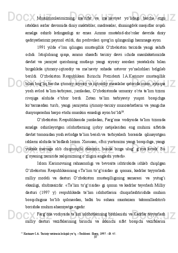 37Musulmonlarimizning   ma’rifat   va   ma’naviyat   yo‘lidagi   barcha   ezgu
istaklari   asrlar davomida diniy maktablar, madrasalar, shuningdek masjidlar orqali
amalga   oshirib   kelinganligi   sir   emas.   Ammo   mustabid-sho‘rolar   davrida   diniy
qadriyatlarimiz   paymol   etildi,   din   peshvolari   quvg‘in   qilinganligi   hammaga   ayon.
1991   yilda   e’lon   qilingan   mustaqillik   O‘zbekiston   tarixida   yangi   sahifa
ochdi.   Istiqlolning   qisqa,   ammo   sharafli   tarixiy   davri   ichida   mamlakatimizda
davlat   va   jamiyat   qurishning   mutlaqo   yangi   siyosiy   asoslari   yaratalishi   bilan
birgalikda   ijtimoiy-iqtisodiy   va   ma’naviy   sohada   ustuvor   yo‘nalishlari   belgilab
berildi.   O‘zbekiston   Respublikasi   Birinchi   Prezidenti   I.A.Karimov   mustaqillik
bilan bog‘liq barcha   ijtimoiy-siyosiy va iqtisodiy masalalar qatorida inson, ayniqsa
yosh   avlod   ta’lim-tarbiyasi,   jumladan,   O‘zbekistonda   umumiy   o‘rta   ta’lim   tizimi
rivojiga   alohida   e’tibor   berdi.   Zotan   ta’lim   tarbiyaviy   yuqori   bosqichga
ko‘tarmasdan   turib,   yangi   jamiyatni   ijtimoiy-tarixiy   munosabatlarni   va   yangicha
dunyoqarashni barpo etishi   mumkin   emasligi   ayon   bo‘ldi 33
.
O‘zbekiston   Respublikasida   jumladan,   Farg‘ona   vodiysida   ta’lim   tizimida
amalga   oshirilayotgan   islohotlarning   ijobiy   natijalaridan   eng   muhimi   sifatida
davlat   tomonidan   yosh   avlodga   ta’lim   berish   va   tarbiyalash   borasida   qilinayotgan
ishlarni alohida ta’kidlash lozim. Xususan, «Biz yurtimizni yangi bosqichga, yangi
yuksak   marraga   olib   chiqmoqchi   ekanmiz,   bunda   bizga   ulug‘   g‘oya   kerak.   Bu
g‘oyaning   zamirida   xalqimizning   o‘zligini   anglashi   yotadi».
Islom   Karimovning   rahnamoligi   va   bevosita   ishtirokida   ishlab   chiqilgan
O‘zbekiston   Respublikasining   «Ta’lim   to‘g‘risida»   gi   qonuni,   kadrlar   tayyorlash
milliy   modeli   va   dasturi   O‘zbekiston   mustaqilligining   samarasi   va   yutug‘i
ekanligi,   shubxasizdir.   «Ta’lim   to‘g‘risida»   gi   qonun   va   kadrlar   tayerlash   Milliy
dasturi   (1997   y)   respublikada   ta’lim   islohotlarini   chuqurlashtirishda   muhim
bosqichigina   bo‘lib   qolmasdan,   balki   bu   sohani   muntazam   takomillashtirib
borishda   muhim   ahamiyatga   egadir.
Farg‘ona vodiysida ta’lim islohotlarining boshlanishi va Kadrlar tayyorlash
milliy   dasturi   vazifalarining   birinchi   va   ikkinchi   sifat   bosqichi   vazifalarini
33
  Karimov I.A. Tarixiy xotirasiz kelajak yo’q. –Toshkent: Sharq. 1997. –B. 45. 