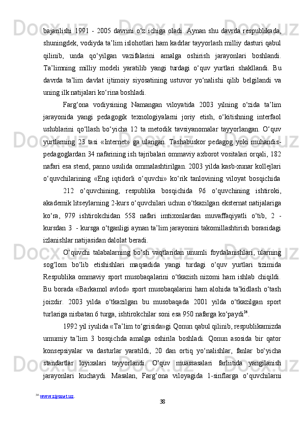 38bajarilishi   1991   -   2005   davrini   o‘z   ichiga   oladi.   Aynan   shu   davrda   respublikada,
shuningdek, vodiyda ta’lim islohotlari ham kadrlar tayyorlash milliy dasturi qabul
qilinib,   unda   qo‘yilgan   vazifalarini   amalga   oshirish   jarayonlari   boshlandi.
Ta’limning   milliy   modeli   yaratilib   yangi   turdagi   o‘quv   yurtlari   shakllandi.   Bu
davrda   ta’lim   davlat   ijtimoiy   siyosatining   ustuvor   yo‘nalishi   qilib   belgilandi   va
uning   ilk   natijalari   ko‘rina   boshladi.
Farg‘ona   vodiysining   Namangan   viloyatida   2003   yilning   o‘zida   ta’lim
jarayonida   yangi   pedagogik   texnologiyalarni   joriy   etish,   o‘kitishning   interfaol
uslublarini   qo‘llash   bo‘yicha   12   ta   metodik   tavsiyanomalar   tayyorlangan.   O‘quv
yurtlarning   23   tasi   «Internet»   ga   ulangan.   Tashabuskor   pedagog   yoki   muhandis -
pedagoglardan 34 nafarining ish tajribalari ommaviy axborot vositalari orqali, 182
nafari esa stend, panno usulida ommalashtirilgan. 2003 yilda kasb-xunar kollejlari
o‘quvchilarining   «Eng   iqtidorli   o‘quvchi»   ko‘rik   tanlovining   viloyat   bosqichida
212   o‘quvchining,   respublika   bosqichida   96   o‘quvchining   ishtiroki,
akademik   litseylarning 2-kurs o‘quvchilari uchun o‘tkazilgan eksternat natijalariga
ko‘ra,   979   ishtirokchidan   558   nafari   imtixonlardan   muvaffaqiyatli   o‘tib,   2   -
kursdan   3   -   kursga o‘tganligi aynan ta’lim jarayonini takomillashtirish borasidagi
izlanishlar   natijasidan dalolat   beradi.
O‘quvchi   talabalarning   bo‘sh   vaqtlaridan   unumli   foydalanishlari,   ularning
sog‘lom   bo‘lib   etishishlari   maqsadida   yangi   turdagi   o‘quv   yurtlari   tizimida
Respublika   ommaviy   sport   musobaqalarini   o‘tkazish   nizomi   ham   ishlab   chiqildi.
Bu borada «Barkamol  avlod» sport  musobaqalarini  ham alohida ta’kidlash  o‘tash
joizdir.   2003   yilda   o‘tkazilgan   bu   musobaqada   2001   yilda   o‘tkazilgan   sport
turlariga   nisbatan 6   turga,   ishtirokchilar   soni esa   950   nafarga   ko‘paydi 34
.
1992 yil iyulida «Ta’lim to‘grisida»gi Qonun qabul qilinib, respublikamizda
umumiy   ta’lim   3   bosqichda   amalga   oshirila   boshladi.   Qonun   asosida   bir   qator
konsepsiyalar   va   dasturlar   yaratildi,   20   dan   ortiq   yo‘nalishlar,   fanlar   bo‘yicha
standartlar   loyixalari   tayyorlandi.   O‘quv   muassasalari   farliitida   yangilanish
jarayonlari   kuchaydi.   Masalan,   Farg‘ona   viloyagida   1-sinflarga   o‘quvchilarni
34
  www.ziyonet.uz .  