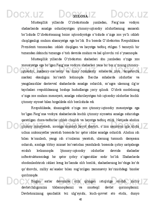 40XULOSA
Mustaqillik   yillarida   O‘zbekistonda   jumladan,   Farg‘ona   vodiysi
shaharlarida   amalga   oshirilayotgan   ijtimoiy-iqtisodiy   islohotlarning   samarali
bo‘lishida   O‘zbekistonning   bozor   iqtisodiyotiga   o‘tishida   o‘ziga   xos   yo‘li   ishlab
chiqilganligi   muhim   ahamiyatga   ega   bo‘ldi.   Bu   borada   O‘zbekiston   Respublikasi
Prezidenti   tomonidan   ishlab   chiqilgan   va   hayotga   tadbiq   etilgan   5   tamoyili   bir
tuzumdan ikkinchi tuzumga   o‘tish   davrida muhim   va hal qiluvchi   rol o‘ynamoqda.
Mustaqillik   yillarida   O‘zbekiston   shaharlari   shu   jumladan   o‘ziga   xos
xususiyatga ega bo‘lgan Farg‘ona vodiysi shaharlari yana bir bor o‘zining ijtimoiy-
iqtisodiy,   madaniy-ma’naviy   va   ilmiy   texnikaviy   sohalarda   ziyo   tarqatuvchi
markaz   ekanligini   ko‘rsatib   kelmoqda.   Barcha   sohalarda   islohotlar   va
yangilanishlar   dastavval   shaharlarda   amalga   oshirildi,   so‘ngra   ularning   ilg‘or
tajribalari   respublikaning   boshqa   hududlariga   joriy   qilindi.   O‘zbek   modelining
o‘ziga xos muhim xususiyati, amalga oshirilayotgan tub iqtisodiy islohotlar kuchli
ijtimoiy   siyosat   bilan   birgalikda olib   borilishida edi.
Respublikada,   shuningdek   o‘ziga   xos   ijtimoiy-iqtisodiy   xususiyatga   ega
bo‘lgan Farg‘ona vodiysi shaharlarida kuchli ijtimoiy siyosatni  amalga oshirishga
qaratilgan chora-tadbirlar ishlab chiqildi va hayotga tadbiq etildi. Natijada aholini
ijtimoiy   ximoyalash,   insonga   munosib   hayot   sharoiti,   o‘zini   namoyon   qila   olishi
uchun imkoniyatlar yaratish borasida bir qator ishlar amalga oshirildi. Aholini ish
bilan   ta’minlash,   yangi   ish   o‘rinlarini   yaratish,   ularning   turmush   darajasini
oshirish,   axoliga   tibbiy   xizmat   ko‘rsatishni   yaxshilash   borasida   ijobiy   natijalarga
erishib   kelinmoqda.   Ijtimoiy-iqtisodiy   islohotlar   davrida   shaharlar
infrastrukturasidagi   bir   qator   ijobiy   o‘zgarishlar   sodir   bo‘ldi.   Shaharlarda
obodonlashtirish   ishlari   keng   ko‘lamda   olib   borildi,   shaharlarning   ko‘rkiga   ko‘rk
qo‘shuvchi,   milliy   an’analar   bilan   sug‘orilgan   zamonaviy   ko‘rinishdagi   binolar
qurilmoqda.
Bugun   asrlar   davomida   orzu   qilingan   istiqlolga   erishib,   milliy
davlatchiligimizni   tiklamoqdamiz   va   mustaqil   davlat   qurmoqdamiz.
Davlatimizning   qanchalik   tez   ulg‘ayishi,   kuch-quvvat   ato   etishi,   dunyo 