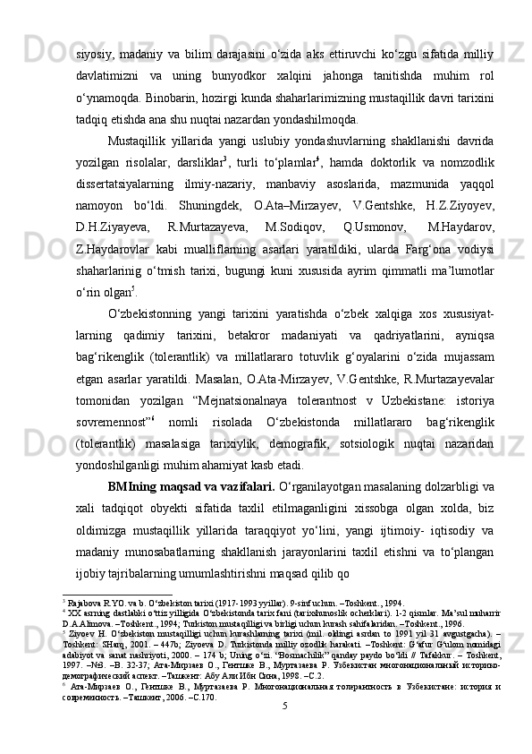 5siyosiy,   madaniy   va   bilim   darajasini   o‘zida   aks   ettiruvchi   ko‘zgu   sifatida   milliy
davlatimizni   va   uning   bunyodkor   xalqini   jahonga   tanitishda   muhim   rol
o‘ynamoqda. Binobarin, hozirgi kunda shaharlarimizning mustaqillik davri tarixini
tadqiq etishda   ana shu nuqtai nazardan   yondashilmoqda.
Mustaqillik   yillarida   yangi   uslubiy   yondashuvlarning   shakllanishi   davrida
yozilgan   risolalar,   darsliklar 3
,   turli   to‘plamlar 4
,   hamda   doktorlik   va   nomzodlik
dissertatsiyalarning   ilmiy-nazariy,   manbaviy   asoslarida,   mazmunida   yaqqol
namoyon   bo‘ldi.   Shuningdek,   O.Ata–Mirzayev,   V.Gentshke,   H.Z.Ziyoyev,
D.H.Ziyayeva,   R.Murtazayeva,   M.Sodiqov,   Q.Usmonov,   M.Haydarov,
Z.Haydarovlar   kabi   mualliflarning   asarlari   yaratildiki,   ularda   Farg‘ona   vodiysi
shaharlarinig   o‘tmish   tarixi,   bugungi   kuni   xususida   ayrim   qimmatli   ma’lumotlar
o‘rin   olgan 5
.
O‘zbekistonning   yangi   tarixini   yaratishda   o‘zbek   xalqiga   xos   xususiyat-
larning   qadimiy   tarixini,   betakror   madaniyati   va   qadriyatlarini,   ayniqsa
bag‘rikenglik   (tolerantlik)   va   millatlararo   totuvlik   g‘oyalarini   o‘zida   mujassam
etgan   asarlar   yaratildi.   Masalan,   O.Ata-Mirzayev,   V.Gentshke,   R.Murtazayevalar
tomonidan   yozilgan   “Mejnatsionalnaya   tolerantnost   v   Uzbekistane:   istoriya
sovremennost” 6
  nomli   risolada   O‘zbekistonda   millatlararo   bag‘rikenglik
(tolerantlik)   masalasiga   tarixiylik,   demografik,   sotsiologik   nuqtai   nazaridan
yondoshilganligi muhim ahamiyat kasb etadi.
BMIning maqsad va vazifalari.  O‘rganilayotgan masalaning dolzarbligi va
xali   tadqiqot   obyekti   sifatida   taxlil   etilmaganligini   xissobga   olgan   xolda,   biz
oldimizga   mustaqillik   yillarida   taraqqiyot   yo‘lini,   yangi   ijtimoiy-   iqtisodiy   va
madaniy   munosabatlarning   shakllanish   jarayonlarini   taxlil   etishni   va   to‘plangan
ijobiy tajribalarning umumlashtirishni maqsad qilib qo
3
 Rajabova R.YO. va b. O‘zbekiston tarixi (1917-1993 yyillar). 9-sinf uchun. –Toshkent., 1994.
4
  XX asrning dastlabki o‘ttiz yilligida O‘zbekistonda tarix fani  (tarixshunoslik ocherklari).  1-2 qismlar. Ma’sul muharrir
D.A.Alimova. –Toshkent., 1994; Turkiston mustaqilligi va birligi uchun kurash sahifalaridan. –Toshkent., 1996.
5
  Ziyoev   H.   O‘zbekiston   mustaqilligi   uchun   kurashlarning   tarixi   (mil.   oldingi   asrdan   to   1991   yil   31   avgustgacha).   –
Toshkent:   SHarq,   2001.   –   447b;   Ziyoeva   D.   Turkistonda   milliy   ozodlik   harakati.   –Toshkent:   G‘afur   G‘ulom   nomidagi
adabiyot   va   sanat   nashriyoti,   2000.   –   174   b;   Uning   o‘zi.   “Bosmachilik”   qanday   paydo   bo‘ldi   //   Tafakkur.   –   Toshkent,
1997.   –№3.   –B.   32-37;   Ата-Мирзаев   О.,   Гентшке   В.,   Муртазаева   Р.   Узбекистан   многонациональный   историко-
демографический аспект. –Ташкент: Абу Али Ибн Сина, 1998. –С.2.
6
  Ата-Мирзаев   О.,   Гентшке   В.,   Муртазаева   Р.   Многонациональная   толерантность   в   Узбекистане:   история   и
современность. –Ташкент, 2006. –С.170. 