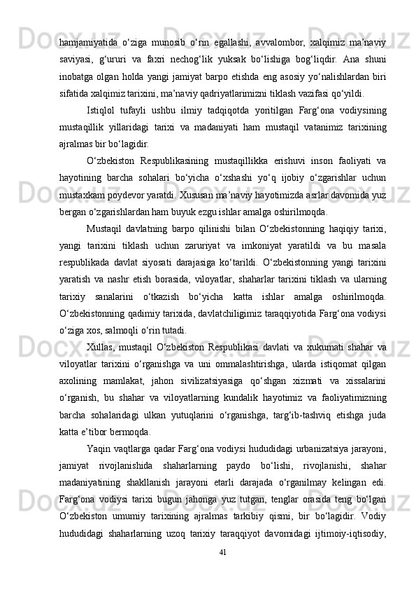 41hamjamiyatida   o‘ziga   munosib   o‘rin   egallashi,   avvalombor,   xalqimiz   ma’naviy
saviyasi,   g‘ururi   va   faxri   nechog‘lik   yuksak   bo‘lishiga   bog‘liqdir.   Ana   shuni
inobatga   olgan   holda   yangi   jamiyat   barpo   etishda   eng   asosiy   yo‘nalishlardan   biri
sifatida xalqimiz tarixini, ma’naviy qadriyatlarimizni tiklash vazifasi qo‘yildi.
Istiqlol   tufayli   ushbu   ilmiy   tadqiqotda   yoritilgan   Farg‘ona   vodiysining
mustaqillik   yillaridagi   tarixi   va   madaniyati   ham   mustaqil   vatanimiz   tarixining
ajralmas bir bo‘lagidir.
O‘zbekiston   Respublikasining   mustaqillikka   erishuvi   inson   faoliyati   va
hayotining   barcha   sohalari   bo‘yicha   o‘xshashi   yo‘q   ijobiy   o‘zgarishlar   uchun
mustaxkam poydevor yaratdi. Xususan ma’naviy hayotimizda asrlar davomida yuz
bergan o‘zgarishlardan ham buyuk ezgu ishlar amalga oshirilmoqda.
Mustaqil   davlatning   barpo   qilinishi   bilan   O‘zbekistonning   haqiqiy   tarixi,
yangi   tarixini   tiklash   uchun   zaruriyat   va   imkoniyat   yaratildi   va   bu   masala
respublikada   davlat   siyosati   darajasiga   ko‘tarildi.   O‘zbekistonning   yangi   tarixini
yaratish   va   nashr   etish   borasida,   viloyatlar,   shaharlar   tarixini   tiklash   va   ularning
tarixiy   sanalarini   o‘tkazish   bo‘yicha   katta   ishlar   amalga   oshirilmoqda.
O‘zbekistonning qadimiy tarixida, davlatchiligimiz taraqqiyotida Farg‘ona vodiysi
o‘ziga xos, salmoqli o‘rin tutadi.
Xullas,   mustaqil   O‘zbekiston   Respublikasi   davlati   va   xukumati   shahar   va
viloyatlar   tarixini   o‘rganishga   va   uni   ommalashtirishga,   ularda   istiqomat   qilgan
axolining   mamlakat,   jahon   sivilizatsiyasiga   qo‘shgan   xizmati   va   xissalarini
o‘rganish,   bu   shahar   va   viloyatlarning   kundalik   hayotimiz   va   faoliyatimizning
barcha   sohalaridagi   ulkan   yutuqlarini   o‘rganishga,   targ‘ib-tashviq   etishga   juda
katta e’tibor bermoqda.
Yaqin vaqtlarga qadar Farg‘ona vodiysi hududidagi urbanizatsiya jarayoni,
jamiyat   rivojlanishida   shaharlarning   paydo   bo‘lishi,   rivojlanishi,   shahar
madaniyatining   shakllanish   jarayoni   etarli   darajada   o‘rganilmay   kelingan   edi.
Farg‘ona   vodiysi   tarixi   bugun   jahonga   yuz   tutgan,   tenglar   orasida   teng   bo‘lgan
O‘zbekiston   umumiy   tarixining   ajralmas   tarkibiy   qismi,   bir   bo‘lagidir.   Vodiy
hududidagi   shaharlarning   uzoq   tarixiy   taraqqiyot   davomidagi   ijtimoiy-iqtisodiy, 