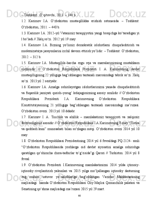 44– Toshkent.: O‘qituvchi, 2011. – 144 b.
1.2.   Karimov   I.A.   O‘zbekiston   mustaqillikka   erishish   ostonasida.   –   Toshkent:
O‘zbekiston, 2011. – 440 b.
1.3. Karimov I.A. 2012–yil Vatanimiz taraqqiyotini yangi bosqichga ko‘taradigan yi
l bo‘ladi.// Xalq so‘zi. 2012 yil 19 may
1.4.   Karimov   I.A.   Bizning   yo‘limiz   demokratik   islohotlarni   chuqurlashtirish   va
modernizatsiya jarayonlarini izchil davom ettirish yo‘lidir. – Toshkent: O‘zbekiston,
2012. – 312 b.
1.5.   Karimov   I.A.   Mustaqillik–barcha   ezgu   reja   va   marralarimizning   mustahkam
mezonidir   //   O‘zbekiston   Respublikasi   Prezidenti   I.   A.   Karimovning   davlat
mustaqilligining 22 yilligiga bag‘ishlangan tantanali marosimdagi tabrik so‘zi. Xalq
so‘zi. 2013 yil 2 sentyabr.
1.6.   Karimov   I.A.   Amalga   oshirilayotgan   islohotlarimizni   yanada   chuqurlashtirish
va fuqarolik jamiyati  qurish–yorug‘  kelajagimizning asosiy  omilidir  //  O‘zbekiston
Respublikasi   Prezidenti   I.A.   Karimovning   O‘zbekiston   Respublikasi
Konstitutsiyasining   21   yillligiga   bag‘ishlangan   tantanali   marosimdagi   ma’ruzasi.
O zbekiston ovozi. 2013 yil 10 dekabr.ʻ
1.7.   Karimov   I.   A.   Tinchlik   va   ahillik   –   mamlakatimiz   taraqqiyoti   va   xalqimiz
farovonligimiz asosidir // O‘zbekiston Respublikasi I.A.Karimovning 9-may “Xotira
va qadrlash kuni” munosabati bilan so‘zlagan nutqi. O zbekiston ovozi 2014 yil 10	
ʻ
may.
1.8. O‘zbekiston  Respublikasi  Prezidentining 2014 yil  6 fevraldagi  PQ-2124- sonli
“O‘zbekiston   Respublikasida   yoshlarga   oid   davlat   siyosatini   amalga   oshirishga
qaratilgan qo‘shimcha chora-tadbirlar to‘g‘risida”gi  Qarori  // Turkiston. 2014 yil  8
fevral.
1.9.   O‘zbekiston   Prezidenti   I.Karimovning   mamlakatimizni   2014   yilda   ijtimoiy-
iqtisodiy   rivojlantirish   yakunlari   va   2015   yilga   mo‘ljallangan   iqtisodiy   dasturning
eng   muhim   ustuvor   yo‘nalishlariga   bag‘ishlangan   Vazirlar   Mahkamasining
majlisidagi    hamda  O‘zbekiston  Respublikasi   Oliy Majlisi  Qonunchilik  palatasi  va
Senatining qo‘shma majlisidagi ma’ruzasi 2015 yil 29 mart. 