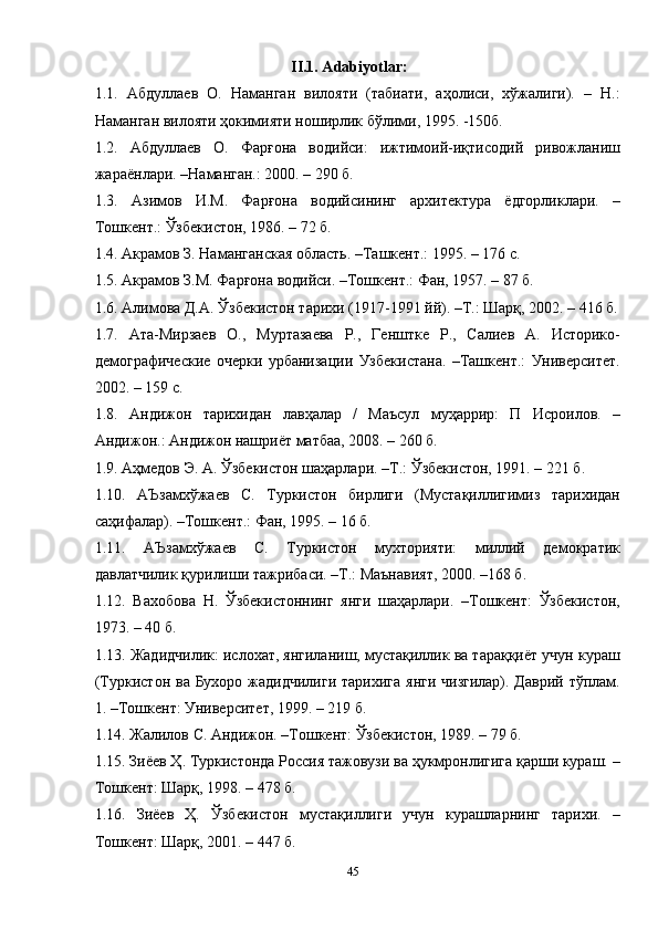 45II.1. Adabiyotlar:
1.1.   Абдуллаев   О.   Наманган   вилояти   (табиати,   аҳолиси,   хўжалиги).   –   Н.:
Наманган вилояти ҳокимияти ноширлик бўлими, 1995. -150б.
1.2.   Абдуллаев   О.   Фарғона   водийси:   ижтимоий-иқтисодий   ривожланиш
жараёнлари. –Наманган.: 2000. – 290 б.
1.3.   Азимов   И.М.   Фарғона   водийсининг   архитектура   ёдгорликлари.   –
Тошкент.: Ўзбекистон, 1986. – 72 б.
1.4. Акрамов З. Наманганская область. –Ташкент.: 1995. – 176 с.
1.5. Акрамов З.М. Фарғона водийси. –Тошкент.: Фан, 1957. – 87 б.
1.6. Алимова Д.А. Ўзбекистон тарихи (1917-1991 йй). –Т.: Шарқ, 2002. – 416 б.
1.7.   Ата-Мирзаев   О.,   Муртазаева   Р.,   Генштке   Р.,   Салиев   А.   Историко-
демографические   очерки   урбанизации   Узбекистана.   –Ташкент.:   Университет.
2002. – 159 с.
1.8.   Андижон   тарихидан   лавҳалар   /   Маъсул   муҳаррир:   П   Исроилов.   –
Андижон.: Андижон нашриёт матбаа, 2008. – 260 б.
1.9. Аҳмедов Э. А. Ўзбекистон шаҳарлари. –Т.: Ўзбекистон, 1991. – 221 б.
1.10.   АЪзамхўжаев   С.   Туркистон   бирлиги   (Мустақиллигимиз   тарихидан
саҳифалар). –Тошкент.: Фан, 1995. – 16 б.
1.11.   АЪзамхўжаев   С.   Туркистон   мухторияти:   миллий   демократик
давлатчилик қурилиши тажрибаси. –Т.: Маънавият, 2000. –168 б.
1.12.   Вахобова   Н.   Ўзбекистоннинг   янги   шаҳарлари.   –Тошкент:   Ўзбекистон,
1973. – 40 б.
1.13. Жадидчилик: ислохат, янгиланиш, мустақиллик ва тараққиёт учун кураш
(Туркистон ва Бухоро жадидчилиги тарихига  янги чизгилар). Даврий тўплам.
1. –Тошкент: Университет, 1999. – 219 б.
1.14. Жалилов С. Андижон. –Тошкент: Ўзбекистон, 1989. – 79 б.
1.15. Зиёев Ҳ. Туркистонда Россия тажовузи ва ҳукмронлигига қарши кураш. –
Тошкент: Шарқ, 1998. – 478 б.
1.16.   Зиёев   Ҳ.   Ўзбекистон   мустақиллиги   учун   курашларнинг   тарихи.   –
Тошкент: Шарқ, 2001. – 447 б.
