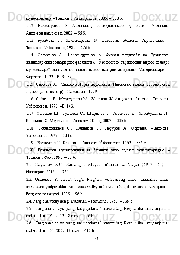 47муносабатлар. –Тошкент: Университет, 2005. – 200 б.
1.12.   Раҳматулина   Р.   Андижонда   истиқлолчилик   ҳаракати.   –Андижон:
Андижон нашриёти, 2002. – 56 б.
1.13.   Рўзибоев   Т.,   Хожимирзаев   М.   Наманган   области.   Справочник.   –
Ташкент: Узбекистан, 1981. – 176 б.
1.14.   Салмонов   А.   Шарофиддинов   А.   Феврал   инқилоби   ва   Туркистон
жадидларининг маърифий фаолияти // “Ўзбекистон тарихининг айрим долзарб
муаммолари”   мавзуидаги   вилоят   илмий-назарий   анжумани   Материаллари.   –
Фарғона., 1999. –Б. 34-37.
1.15.   Самадов   Ю.   Мавлоно   Ибрат   ворислари   (Наманган   вилоят   босмахонаси
тарихидан лавҳалар). –Наманган., 1999.
1.16.   Сафаров   Р.,   Муҳитдинов   М.,   Жалолов   Ж.   Андижон   области.   –Тошкент:
Ўзбекистон, 1973. –Б. 143.
1.17.   Солихов   Ш.,   Ғуломов   С.,   Ширинов   Т.,   Алимова   Д.,   Хабибуллаев   Н.,
Каримова С. Марғилон. –Тошкент: Шарқ, 2007. – 225 б.
1.18.   Тиллаходжаев   С.,   Юлдашев   Т.,   Гафуров   А.   Фергана.   –Ташкент:
Узбекистан, 197. – 103 с.
1.19. Тўҳтасинов И. Коканд. – Ташкент: Ўзбекистон, 1969. – 335 с.
1.20.   Туркистон   мустақиллиги   ва   бирлиги   учун   кураш   сахифаларидан.   –
Тошкент: Фан, 1996. – 83 б.
2.1.   Haydarov   Z.U.   Namangan   viloyati:   o‘tmish   va   bugun   (1917-2014).   –
Namangan. 2015. – 175 b.
2.3.   Usmonov   Y.   Jannat   bog‘i.   Farg‘ona   vodiysining   tarixi,   shaharlari   tarixi,
arxitektura yodgorliklari va o‘zbek milliy urf-odatlari haqida tarixiy badiiy qissa. –
Farg‘ona nashriyoti, 1995. – 96 b.
2.4. Farg‘ona vodiysidagi shaharlar. –Toshkent., 1960. – 139 b.
2.5. “Farg‘ona vodiysi  yangi  tadqiqotlarda”  mavzuidagi  Respublika  ilmiy anjuman
materiallari. –F.: 2009. 18 may. – 416 b.
2.6. “Farg‘ona vodiysi  yangi  tadqiqotlarda”  mavzuidagi  Respublika  ilmiy anjuman
materiallari. –N.: 2009. 18 may. – 416 b. 