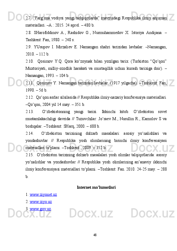 482.7. “Farg‘ona vodiysi  yangi  tadqiqotlarda”  mavzuidagi  Respublika  ilmiy anjuman
materiallari. –A.: 2015. 24 aprel. – 480 b.
2.8.   SHarofiddinov   A.,   Rashidov   G.,   Nurmuhammedov   X.   Istoriya   Andijana.   –
Tashkent: Fan, 1980. – 240 s.
2.9.   YUsupov   I.   Mirzaliev   E.   Namangan   shahri   tarixidan   lavhalar.   –Namangan,
2010. – 112 b.
2.10.     Qosimov   Y.Q.   Qora   ko‘zoynak   bilan   yozilgan   tarix.   (Turkiston   “Qo‘qon”
Muxtoriyati,   milliy-ozodlik   harakati   va   mustaqillik   uchun   kurash   tarixiga   doir).   –
Namangan, 1993. – 104 b.
2.11.   Qosimov Y. Namangan tarixidan lavhalar. (1917 yilgacha). –Toshkent: Fan,
1990. – 56 b.
2.12.  Qo‘qon asrlar silsilasida // Respublika ilmiy-nazariy konferensiya materiallari.
–Qo‘qon, 2004 yil 14 may. – 351 b.
2.13.     O‘zbekistonning   yangi   tarixi.   Ikkinchi   kitob.   O‘zbekiston   sovet
mustamlakachiligi   davrida   //   Tuzuvchilar:   Jo‘raev   M.,   Nurullin   R.,   Kamolov   S   va
boshqalar. –Toshkent: SHarq, 2000. – 688 b.
2.14.     O‘zbekiston   tarixining   dolzarb   masalalari:   asosiy   yo‘nalishlari   va
yondashuvlar   //   Respublika   yosh   olimlarining   birinchi   ilmiy   konferensiyasi
materiallari to‘plami. –Toshkent., 2009. – 352 b.
2.15.    O‘zbekiston   tarixining  dolzarb  masalalari   yosh  olimlar   talqiqotlarida:   asosiy
yo‘nalishlar   va   yondashuvlar   //   Respublika   yosh   olimlarining   an’anaviy   ikkinchi
ilmiy konferensiyasi materiallari to‘plami. –Toshkent: Fan. 2010. 24-25 may. – 288
b.
Internet ma’lumotlari
1.  www.ziyonet.uz  
2.  www.ziyo.uz  
3.  www.gov.uz .  