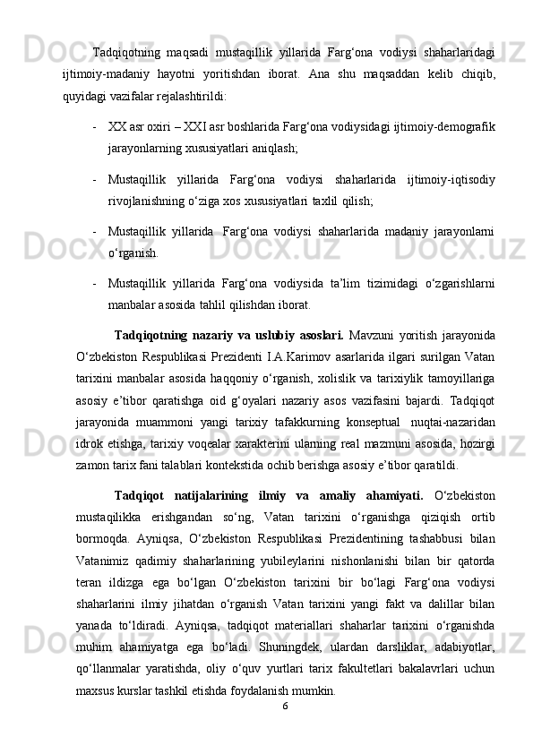 6Tadqiqotning   maqsadi   mustaqillik   yillarida   Farg‘ona   vodiysi   shaharlaridagi
ijtimoiy-madaniy   hayotni   yoritishdan   iborat.   Ana   shu   maqsaddan   kelib   chiqib,
quyidagi   vazifalar   rejalashtirildi:
- XX   asr oxiri   –   XXI asr   boshlarida   Farg‘ona vodiysidagi   ijtimoiy-demografik
jarayonlarning   xususiyatlari   aniqlash;
- Mustaqillik   yillarida   Farg‘ona   vodiysi   shaharlarida   ijtimoiy-iqtisodiy
rivojlanishning   o‘ziga   xos   xususiyatlari   taxlil   qilish;
- Mustaqillik   yillarida   Farg‘ona   vodiysi   shaharlarida   madaniy   jarayonlarni
o‘rganish.
- Mustaqillik   yillarida   Farg‘ona   vodiysida   ta’lim   tizimidagi   o‘zgarishlarni
manbalar   asosida   tahlil   qilishdan   iborat.
Tadqiqotning   nazariy   va   uslubiy   asoslari.   Mavzuni   yoritish   jarayonida
O‘zbekiston   Respublikasi   Prezidenti   I.A.Karimov   asarlarida   ilgari   surilgan   Vatan
tarixini   manbalar   asosida   haqqoniy   o‘rganish,   xolislik   va   tarixiylik   tamoyillariga
asosiy   e’tibor   qaratishga   oid   g‘oyalari   nazariy   asos   vazifasini   bajardi.   Tadqiqot
jarayonida   muammoni   yangi   tarixiy   tafakkurning   konseptual   nuqtai-nazaridan
idrok   etishga,   tarixiy   voqealar   xarakterini   ularning   real   mazmuni   asosida,   hozirgi
zamon tarix fani talablari kontekstida ochib berishga asosiy e’tibor qaratildi.
Tadqiqot   natijalarining   ilmiy   va   amaliy   ahamiyati.   O‘zbekiston
mustaqilikka   erishgandan   so‘ng,   Vatan   tarixini   o‘rganishga   qiziqish   ortib
bormoqda.   Ayniqsa,   O‘zbekiston   Respublikasi   Prezidentining   tashabbusi   bilan
Vatanimiz   qadimiy   shaharlarining   yubileylarini   nishonlanishi   bilan   bir   qatorda
teran   ildizga   ega   bo‘lgan   O‘zbekiston   tarixini   bir   bo‘lagi   Farg‘ona   vodiysi
shaharlarini   ilmiy   jihatdan   o‘rganish   Vatan   tarixini   yangi   fakt   va   dalillar   bilan
yanada   to‘ldiradi.   Ayniqsa,   tadqiqot   materiallari   shaharlar   tarixini   o‘rganishda
muhim   ahamiyatga   ega   bo‘ladi.   Shuningdek,   ulardan   darsliklar,   adabiyotlar,
qo‘llanmalar   yaratishda,   oliy   o‘quv   yurtlari   tarix   fakultetlari   bakalavrlari   uchun
maxsus kurslar tashkil etishda foydalanish mumkin. 