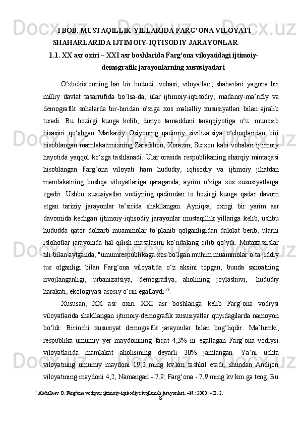 8I BOB. MUSTAQILLIK YILLARIDA FARG‘ONA VILOYATI
SHAHARLARIDA   IJTIMOIY-IQTISODIY   JARAYONLAR
1.1. XX asr oxiri – XXI asr boshlarida Farg‘ona viloyatidagi ijtimoiy-
demografik   jarayonlarning   xususiyatlari
O‘zbekistonning   har   bir   hududi,   vohasi,   viloyatlari,   shaharlari   yagona   bir
milliy   davlat   tasarrufida   bo‘lsa-da,   ular   ijtimoiy-iqtisodiy,   madaniy-ma’rifiy   va
demografik   sohalarda   bir-biridan   o‘ziga   xos   mahalliy   xususiyatlari   bilan   ajralib
turadi.   Bu   hozirgi   kunga   kelib,   dunyo   tamadduni   taraqqiyotiga   o‘z   munosib
hisasini   qo‘shgan   Markaziy   Osiyoning   qadimiy   sivilizatsiya   o‘choqlaridan   biri
hisoblangan mamlakatimizning Zarafshon, Xorazm, Surxon kabi vohalari ijtimoiy
hayotida yaqqol  ko‘zga tashlanadi.  Ular  orasida respublikaning sharqiy mintaqasi
hisoblangan   Farg‘ona   viloyati   ham   hududiy,   iqtisodiy   va   ijtimoiy   jihatdan
mamlakatning   boshqa   viloyatlariga   qaraganda,   ayrim   o‘ziga   xos   xususiyatlarga
egadir.   Ushbu   xususiyatlar   vodiyning   qadimdan   to   hozirgi   kunga   qadar   davom
etgan   tarixiy   jarayonlar   ta’sirida   shakllangan.   Ayniqsa,   oxirgi   bir   yarim   asr
davomida   kechgan   ijtimoiy-iqtisodiy   jarayonlar   mustaqillik   yillariga   kelib,   ushbu
hududda   qator   dolzarb   muammolar   to‘planib   qolganligidan   dalolat   berib,   ularni
islohotlar   jarayonida   hal   qilish   masalasini   ko‘ndalang   qilib   qo‘ydi.   Mutaxassislar
tili bilan aytganda, "umumrespublikaga xos bo‘lgan muhim muammolar o‘ta jiddiy
tus   olganligi   bilan   Farg‘ona   viloyatida   o‘z   aksini   topgan,   bunda   sanoatning
rivojlanganligi,   urbanizatsiya,   demografiya,   aholining   joylashuvi,   hududiy
harakati,   ekologiyasi   asosiy   o‘rin   egallaydi" 7
.
Xususan,   XX   asr   oxiri   XXI   asr   boshlariga   kelib   Farg‘ona   vodiysi
viloyatlarida  shakllangan  ijtimoiy-demografik   xususiyatlar   quyidagilarda   namoyon
bo‘ldi:   Birinchi   xususiyat   demografik   jarayonlar   bilan   bog‘liqdir.   Ma’lumki,
respublika   umumiy   yer   maydonining   faqat   4,3%   ni   egallagan   Farg‘ona   vodiysi
viloyatlarida   mamlakat   aholisining   deyarli   30%   jamlangan.   Ya’ni   uchta
viloyatning   umumiy   maydoni   19,2   ming   kv.km   tashkil   etadi,   shundan   Andijon
viloyatining maydoni 4,2; Namangan - 7,9; Farg‘ona - 7,9 ming kv.km.ga teng. Bu
7
 Abdullaev O. Farg‘ona vodiysi: ijtimoiy-iqtisodiy rivojlanish jarayonlari. –N.: 2000. – B. 2. 