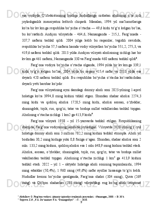 9esa   vodiyda   O‘zbekistonning   boshqa   hududlariga   nisbatan   aholining   o‘ta   zich
joylashganlik   xususiyatini   keltirib   chiqardi.   Masalan,   1994   yil   ma’lumotlariga
ko‘ra bir kv.km.ga respublika bo‘yicha o‘rtacha — 49,6 kishi to‘g‘ri kelgan bo‘lsa,
bu   ko‘rsatkich   Andijon   viloyatida   -   464,6,   Namanganda   -   215,1,   Farg‘onada   -
337,7   nafarni   tashkil   qildi.   2004   yilga   kelib   bu   raqamlar,   tegishli   ravishda,
respublika bo‘yicha 57,5 nafarni hamda vodiy viloyatlari bo‘yicha 551,2; 275,3; va
419,6 nafarni tashkil qildi. 2013 yilda Andijon viloyati aholisining zichligi har bir
kv.km.ga 461 nafarni, Namanganda 330 va Farg‘onada 460 nafarni tashkil qildi 8
.
Farg‘ona vodiysi bo‘yicha o‘rtacha olganda, 1994 yilda bir kv.km.ga 339,1
kishi   to‘g‘ri   kelgan   bo‘lsa,   2004   yilda   bu   raqam   415,4   nafar   va   2013   yilda   esa
deyarli   420   nafarni   tashkil   qildi.   Bu   respublika   bo‘yicha   o‘rtacha   ko‘rsatkichdan
deyarli yetti barobar ko‘pdir.
Farg‘ona viloyatining ayni damdagi  doimiy aholi  soni  2023-yilning 1-aprel
holatiga   ko‘ra   3994,8   ming   kishini   tshkil   etgan.   Shundan   shahar   aholisi   2274,3
ming   kishi   va   qishloq   aholisi   1720,5   ming   kishi,   aholisi   asosan,   o zbeklar,ʻ
shuningdek,   tojik,   rus,   qirg iz,   tatar   va   boshqa   millat   vakillaridan   tashkil   topgan.	
ʻ
Aholining o rtacha zichligi 1 km2 ga 413,9 kishi	
ʻ 9
.
Farg ona   viloyati   1938   –   yil   15-yanvarda   tashkil   etilgan.   Respublikaning
ʻ
sharqida, Farg ona vodiysining janubida joylashgan. Viloyatda 2020-yilning 1 iyul	
ʻ
holatiga doimiy aholi soni 3 million 782,2 ming kishini tashkil etmoqda. Aholi yil
boshidan 30,2 ming kishiga yoki 0,8 foizga o sgan. Shundan, shahar aholisi soni 2	
ʻ
mln. 133,2 ming kishini, qishloq aholisi esa 1 mln 648,9 ming kishini tashkil etadi.
Aholisi,   asosan,   o zbeklar,   shuningdek,   tojik,   rus,   qirg iz,   tatar   va   boshqa   millat	
ʻ ʻ
vakillaridan   tashkil   topgan.   Aholining   o rtacha   zichligi   1   km	
ʻ 2
  ga   413,9   kishini
tashkil   etadi.   2022   –   yil   1   –   oktyabr   holatiga   aholi   sonining   taqsimlanishi,   1994
ming   erkaklar   (50,4%),   1   960   ming   (49,6%)   nafar   ayollar   hissasiga   to g ri   keldi.	
ʻ ʻ
Hududlar   kesimi   bo yicha   qaralganda,   Farg ona   shahri   (304   ming),   Quva   (269	
ʻ ʻ
ming)   va   Qo qon   shaharlari   (263   ming)   viloyatdagi   eng   ko ng   aholi   istiqomat	
ʻ ʻ
8
 Abdullaev O. Farg‘ona vodiysi: ijtimoiy-iqtisodiy rivojlanish jarayonlari. –Namangan, 2000. – B. 30 b.
9
 Tojiyeva Z.N., F.A. Do‘smonov F.A. “Demografiya”.  –T.: - 2020. 