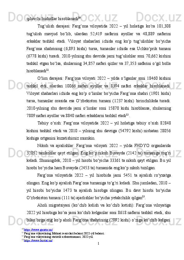 1
0qiluvchi hududlar hisoblanadi 10
.
Tug ulish   darajasi:   Farg ona   viloyatida   2022   –   yil   holatiga   ko ra   101,308ʻ ʻ ʻ
tug ulish   mavjud   bo lib,   ulardan   52,419   nafarini   ayollar   va   48,889   nafarini	
ʻ ʻ
erkaklar   tashkil   etadi.   Viloyat   shaharlari   ichida   eng   ko p   tug ulishlar   bo yicha	
ʻ ʻ ʻ
Farg ona   shahrining   (6,893   kishi)   tursa,   tumanlar   ichida   esa   Uchko prik   tumani	
ʻ ʻ
(678 kishi) turadi. 2010-yilning shu davrida jami tug ulishlar soni 70,662 kishini	
ʻ
tashkil etgan bo lsa, shularning 34,857 nafari qizlar va 37,353 nafarini o gil bolla	
ʻ ʻ
hisoblanadi 11
.
O lim  darajasi:  Farg ona viloyati  2022 – yilda o lganlar soni  18460 kishini	
ʻ ʻ ʻ
tashkil   etdi,   ulardan   10066   nafari   ayollar   va   8394   nafari   erkaklar   hisoblanadi.
Viloyat shaharlari ichida eng ko p o limlar bo yicha Farg ona shahri (1901 kishi)	
ʻ ʻ ʻ ʻ
tursa,   tumanlar   orasida   esa   O zbekiston   tumani   (1237   kishi)   birinchilikda   turadi.	
ʻ
2010-yilning   shu   davrida   jami   o limlar   soni   15870   kishi   hisoblansa,   shularning	
ʻ
7809 nafari ayollar va 8840 nafari erkaklarni tashkil etadi 12
.
Tabiiy   o sish:   Farg ona   viloyatida   2022   –   yil   holatiga   tabiiy   o sish   82848	
ʻ ʻ ʻ
kishini   tashkil   etadi   va   2010   –   yilning   shu   davriga   (54792   kishi)   nisbatan   28056
kishiga ortganini kuzatishimiz mumkin.
Nikoh   va   ajralishlar:   Farg ona   viloyati   2022   –   yilda   FHDYO   organlarida	
ʻ
32052 tanikohlar qayt etilgan. Eng ko p nikoh Buvayda (2142 ta) tumaniga tog ri	
ʻ ʻ
keladi. Shuningdek, 2010 – yil hisobi bo yicha 33361 ta nikoh qayt etilgan. Bu yil	
ʻ
hisobi bo yicha ham Buvayda (2453 ta) tumanida eng ko p nikoh tuzilgan.	
ʻ ʻ
Farg ona   viloyatida   2022   –   yil   hisobida   jami   5451   ta   ajralish   ro yxatga
ʻ ʻ
olingan. Eng ko p ajralish Farg ona tumaniga to g ri keladi. Shu jumladan, 2010 –	
ʻ ʻ ʻ ʻ
yil   hisobi   bo yicha   1473   ta   ajralish   hisobga   olingan.   Bu   davr   hisobi   bo yicha	
ʻ ʻ
O zbekiston tumani (111 ta) ajarlishlar bo yicha yetakchilik qilgan	
ʻ ʻ 13
.
Aholi   migratsiyasi   (ko chib   kelish   va   ko chib   ketish):   Farg ona   viloyatiga	
ʻ ʻ ʻ
2022 yil hisobiga ko ra jami ko chib kelganlar soni 8618 nafarni tashkil etadi, shu	
ʻ ʻ
bilan birga eng ko p aholi Farg ona shahrining (2992 kishi) o ziga ko chib kelgan.	
ʻ ʻ ʻ ʻ
10
  https://www.gazeta.uz/  
11
 Farg`ona viloyatining Mehnat resurslari balansi 2022-yil balansi.
12
 Farg`ona viloyatining statistik axborotnomasi. 2022-yil.
13
  https://www.farstat.uz/   