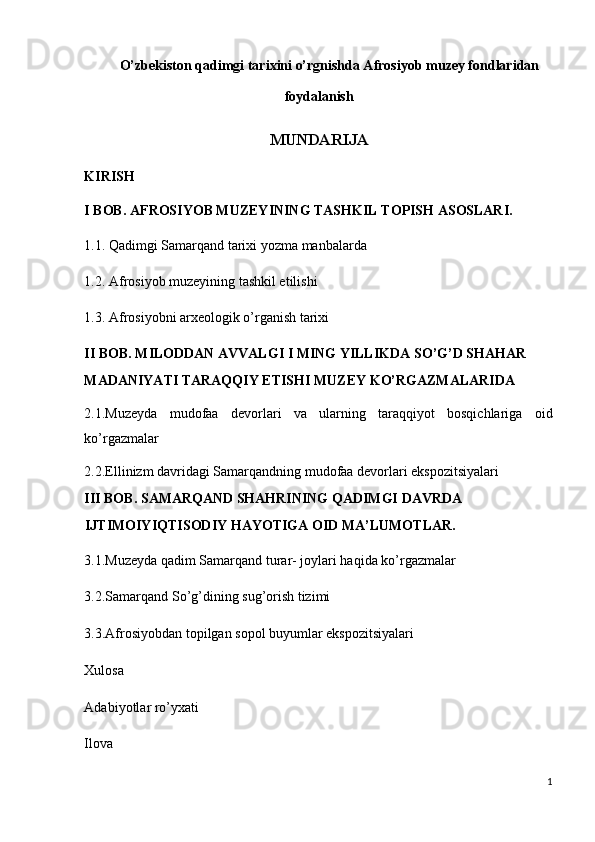 O’zbekiston qadimgi tarixini o’rgnishda Afrosiyob muzey fondlaridan 
foydalanish  
MUNDARIJA 
KIRISH  
I BOB. AFROSIYOB MUZEYINING TASHKIL TOPISH ASOSLARI. 
1.1. Qadimgi Samarqand tarixi yozma manbalarda 
1.2. Afrosiyob muzeyining tashkil etilishi 
1.3. Afrosiyobni arxeologik o’rganish tarixi 
II BOB. MILODDAN AVVALGI I MING YILLIKDA SO’G’D SHAHAR 
MADANIYATI TARAQQIY ETISHI MUZEY KO’RGAZMALARIDA 
2.1.Muzeyda   mudofaa   devorlari   va   ularning   taraqqiyot   bosqichlariga   oid
ko’rgazmalar 
2.2.Ellinizm davridagi Samarqandning mudofaa devorlari ekspozitsiyalari 
III BOB. SAMARQAND SHAHRINING QADIMGI DAVRDA 
IJTIMOIYIQTISODIY HAYOTIGA OID MA’LUMOTLAR. 
3.1.Muzeyda qadim Samarqand turar- joylari haqida ko’rgazmalar 
3.2.Samarqand So’g’dining sug’orish tizimi 
3.3.Afrosiyobdan topilgan sopol buyumlar ekspozitsiyalari 
Xulosa 
Adabiyotlar ro’yxati 
Ilova 
1