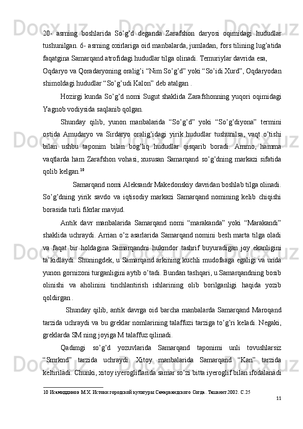 20-   asrning   boshlarida   So’g’d   deganda   Zarafshon   daryosi   oqimidagi   hududlar
tushunilgan. 6- asrning oxirlariga oid manbalarda, jumladan, fors tilining lug’atida
faqatgina Samarqand atrofidagi hududlar tilga olinadi. Temuriylar davrida esa, 
Oqdaryo va Qoradaryoning oralig’i “Nim So’g’d” yoki “So’idi Xurd”, Oqdaryodan
shimoldagi hududlar “So’g’udi Kalon” deb atalgan . 
Hozirgi kunda So’g’d nomi Sugut shaklida Zarafshonning yuqori oqimidagi
Yagnob vodiysida saqlanib qolgan. 
Shunday   qilib,   yunon   manbalarida   “So’g’d”   yoki   “So’g’diyona”   termini
ostida   Amudaryo   va   Sirdaryo   oralig’idagi   yirik   hududlar   tushunilsa,   vaqt   o’tishi
bilan   ushbu   taponim   bilan   bog’liq   hududlar   qisqarib   boradi.   Ammo,   hamma
vaqtlarda  ham   Zarafshon   vohasi,   xususan   Samarqand   so’g’dning   markazi   sifatida
qolib kelgan. 10
 
Samarqand nomi Aleksandr Makedonskiy davridan boshlab tilga olinadi. 
So’g’dning   yirik   savdo   va   iqtisodiy   markazi   Samarqand   nomining   kelib   chiqishi
borasida turli fikrlar mavjud. 
Antik   davr   manbalarida   Samarqand   nomi   “marakanda”   yoki   “Marakandi”
shaklida uchraydi. Arrian o’z asarlarida Samarqand nomini besh marta tilga oladi
va   faqat   bir   holdagina   Samarqandni   hukmdor   tashrif   buyuradigan   joy   ekanligini
ta’kidlaydi. Shuningdek, u Samarqand arkining kuchli mudofaaga egaligi va unda
yunon gornizoni turganligini aytib o’tadi. Bundan tashqari, u Samarqandning bosib
olinishi   va   aholinini   tinchlantirish   ishlarining   olib   borilganligi   haqida   yozib
qoldirgan . 
   Shunday qilib, antik davrga oid barcha manbalarda Samarqand Maroqand
tarzida uchraydi va bu greklar nomlarining talaffuzi tarziga to’g’ri keladi. Negaki,
greklarda SM ning joyiga M talaffuz qilinadi. 
Qadimgi   so’g’d   yozuvlarida   Samarqand   taponimi   unli   tovushlarsiz
“Smrknd”   tarzida   uchraydi.   Xitoy   manbalarida   Samarqand   “Kan”   tarzida
keltiriladi. Chunki, xitoy iyerogliflarida samar so’zi bitta iyeroglif bilan ifodalanadi
10  Исамиддинов М.Х. Истоки городской культуры Самаркандского Согда. Ташкент.2002. С.25 
11