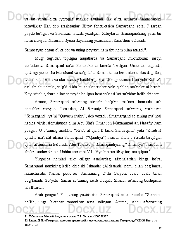 va   bu   yerda   bitta   iyeroglif   tushirib   aytiladi.   Ilk   o’rta   asrlarda   Samarqandni
xitoyliklar   Kan   deb   atashganlar.   Xitoy   fonetikasida   Samarqand   so’zi   7   asrdan
paydo bo’lgan  va Sivanszin tarzida yozilgan. Xitoylarda Samarqandning yana bir
nomi mavjud. Xususan, Syuan Szyanning yozishicha, Zarafshon vohasida 
Samoszyan degan o’lka bor va uning poytaxti ham shu nom bilan ataladi 11
. 
Mug’   tog’idan   topilgan   hujjatlarda   va   Samarqand   hukmdorlari   saroyi
sur’atlarida   Samarqand   so’zi   Samarakansa   tarzida   berilgan.   Umuman   olganda,
qadimgi yunoncha Marokand va so’g’dcha Samarakansa terminlari o’rtasidagi farq
uncha katta emas va ular xususiy harakterga ega. Uning ikkinchi Kan yoki Kat deb
atalishi shundanki, so’g’d tilida bu so’zlar shahar yoki qishloq ma’nolarini beradi.
Keyinchalik, sharq tillarida paydo bo’lgan kent so’zlari kat so’zidan kelib chiqqan. 
Ammo,   Samarqand   so’zining   birinchi   bo’g’ini   ma’nosi   borasida   turli
qarashlar   mavjud.   Jumladan,   Al   Beruniy   Samarqand   so’zining   ma’nosini
“Semizqand”, ya’ni “Quyosh shahri”, deb yozadi . Smamarqand so’zining ma’nosi
haqida   yirik   islomshunos   olim   Abu   Xafs   Umar   ibn   Muxammad   an   Nasafiy   ham
yozgan.   U   o’zining   mashhur   “Kitob   al   qand   fi   tarixi   Samarqand”   yoki   “Kitob   al
qand   fi   ma’rifat   ulama   Samarqand”   (“Qandiya”)   asarida   aholi   o’rtasida   tarqalgan
qator afsonalarni keltiradi. Abu Toxirxo’ja Samarqandiyning “Samariya” asari ham
shular jumlasidandir. Ushbu asarlarni V.L. Vyatkin rus tiliga tarjima qilgan. 12
 
Yuqorida   nomlari   zikr   etilgan   asarlardagi   afsonalardan   biriga   ko’ra,
Samarqand   nomining   kelib   chiqishi   Iskandar   (Aleksandr)   nomi   bilan   bog’lansa,
ikkinchisida,   Yaman   podo’osi   Shamirning   O’rta   Osiyoni   bosib   olishi   bilan
bog’lanadi.   Go’yoki,   Samar   so’zining   kelib   chiqishi   Shamir   so’zining   boshqacha
talaffuzidir. 
Arab   geografi   Yoqutning   yozishicha,   Samarqand   so’zi   arabcha   “Sumran”
bo’lib,   unga   Iskandar   tomonidan   asos   solingan.   Ammo,   ushbu   afsonaning
11  Ўзбекистон Миллий Энциклопедияси. Т.1, Тошкент.2000.Б.317 
12  Вяткин В.Л. «Самария», описание древностей и мусульманских святынь Самарканда// СКСО.Вып.6 за 
1899.С. 22  
12
  