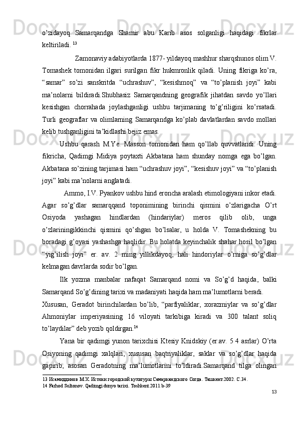 o’zidayoq   Samarqandga   Shamir   abu   Karib   asos   solganligi   haqidagi   fikrlar
keltiriladi.  13
 
Zamonaviy adabiyotlarda 1877- yildayoq mashhur sharqshunos olim V. 
Tomashek   tomonidan   ilgari   surilgan   fikr   hukmronlik   qiladi.   Uning   fikriga   ko’ra,
“samar”   so’zi   sanskritda   “uchrashuv”,   “kesishmoq”   va   “to’planish   joyi”   kabi
ma’nolarni   bildiradi.Shubhasiz   Samarqandning   geografik   jihatdan   savdo   yo’llari
kesishgan   chorrahada   joylashganligi   ushbu   tarjimaning   to’g’riligini   ko’rsatadi.
Turli   geograflar   va   olimlarning   Samarqandga   ko’plab   davlatlardan   savdo   mollari
kelib tushganligini ta’kidlashi bejiz emas. 
Ushbu   qarash   M.Ye.   Masson   tomonidan   ham   qo’llab   quvvatlandi.   Uning
fikricha,   Qadimgi   Midiya   poytaxti   Akbatana   ham   shunday   nomga   ega   bo’lgan.
Akbatana so’zining tarjimasi ham “uchrashuv joyi”, “kesishuv joyi” va “to’planish
joyi” kabi ma’nolarni anglatadi. 
Ammo, I.V. Pyankov ushbu hind eroncha aralash etimologiyani inkor etadi. 
Agar   so’g’dlar   samarqqand   toponimining   birinchi   qismini   o’zlarigacha   O’rt
Osiyoda   yashagan   hindlardan   (hindariylar)   meros   qilib   olib,   unga
o’zlariningikkinchi   qismini   qo’shgan   bo’lsalar,   u   holda   V.   Tomashekning   bu
boradagi  g’oyasi  yashashga  haqlidir. Bu holatda keyinchalik  shahar  hosil  bo’lgan
“yig’ilish   joyi”   er.   av.   2   ming   yillikdayoq,   hali   hindoriylar   o’rniga   so’g’dlar
kelmagan davrlarda sodir bo’lgan. 
Ilk   yozma   manbalar   nafaqat   Samarqand   nomi   va   So’g’d   haqida,   balki
Samarqand So’g’dining tarixi va madaniyati haqida ham ma’lumotlarni beradi. 
Xususan,   Geradot   birinchilardan   bo’lib,   “parfiyaliklar,   xorazmiylar   va   so’g’dlar
Ahmoniylar   imperiyasining   16   viloyati   tarkibiga   kiradi   va   300   talant   soliq
to’laydilar” deb yozib qoldirgan. 14
 
Yana bir qadimgi yunon tarixchisi  Ktesiy Knidskiy (er.av. 5 4 asrlar) O’rta
Osiyoning   qadimgi   xalqlari,   xususan   baqtriyaliklar,   saklar   va   so’g’dlar   haqida
gapirib,   asosan   Geradotning   ma’lumotlarini   to’ldiradi.Samarqand   tilga   olingan
13  Исамиддинов М.Х. Истоки городской культуры Самаркандского Согда. Ташкент.2002. С.34. 
14  Farhod Sultonov. Qadimgi dunyo tarixi. Toshkent.2011.b-39 
13
  