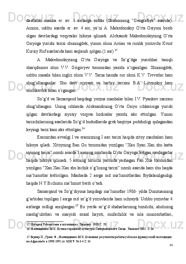 dastlabki   manba   er.   av.   1   asrlarga   oiddir   (Strabonning   “Geografiya”   asarida).
Ammo,   ushbu   asarda   er.   av.   4   asr,   ya’ni   A.   Makedonskiy   O’rta   Osiyoni   bosib
olgan   davrlardagi   voqyealar   hikoya   qilinadi.   Aleksandr   Makedonskiyning   O’rta
Osiyoga   yurishi   tarixi   shuningdek,   yunon   olimi   Arrian   va   rimlik   yozuvchi   Kvint
Kursiy Ruf asarlarida ham saqlanib qolgan (1 asr). 15
 
A.   Makedonskiyning   O’rta   Osiyoga   va   So’g’dga   yurishlari   taniqli
sharqshunos   olim   V.V.   Grigoryev   tomonidan   yaxshi   o’rganilgan.   Shuningdek,
ushbu  masala  bilan  ingliz  olimi  V.V.  Tarna  hamda  rus  olimi  K.V.  Treverlar  ham
shug’ullanganlar.   Shu   davr   siyosati   va   harbiy   tarixini   B.A.   Litvinskiy   ham
sinchkovlik bilan o’rgangan .  
So’g’d va Samarqand haqidagi yozma manbalar bilan I.V. Pyankov maxsus
shug’ullangan.   Uning   ishlarida   Aleksandrning   O’rta   Osiyo   ichkarisiga   yurish
qilgan   davrlardagi   siyosiy   voqyea   hodisalar   yaxshi   aks   ettirilgan.   Yunon
tarixchilarining asarlarida So’g’d hududlarida grek baqtriya podsholigi qulagandan
keyingi tarix kam aks ettirilgan. 16
 
Eramizdan avvalgi I va eramizning I asri tarixi haqida xitoy manbalari ham
hikoya   qiladi.   Xitoyning   Ban   Gu   tomonidan   yozilgan   “Xan   Syan   Xan   shu   katta
uyining tarixi” nomli asarda I asrning oxirlarida O’rta Osiyoga kelgan savdogarlar
haqida   hikoya   qilinadi.   5   asrning   birinchi   yarmida   yashagan   Fan   Xua   tomonidan
yozilgan “Xan Xau Xan shu kichik o’g’lining tarixi” nomli asarida ham shu haqda
ma’lumotlar   keltirilgan.   Manbada   2   asrga   oid   ma’lumotlardan   foydalanilganligi
haqida N.Y.Bichurin ma’lumot berib o’tadi. 
Samarqand va So’g’diyona haqidagi  ma’lumotlar  1906-  yilda Dunxuanning
g’arbidan topilgan I asrga oid so’g’d yozuvlarida ham uchraydi. Ushbu yozuvlar 4
asrlarga   oidligi   aniqlangan. 17
  Bu   yerda   so’g’d   shaharlarining   tuzulishi,   aholining
mashg’ulotlari   va   maiyish   sosial   hayoti,   mulkchilik   va   oila   munosobatlari,
15  История Узбекистана в источниках. Ташкент. 1989.С. 70 
16  Исамиддинов М.Х. Истоки городской культуры Самаркандского Согда. Ташкент.2002. С.36 
 
17  Бернар П., Грене Ф., Исамиддинов М.Х.,Основные результаты работы узбекско-французской экспедиции 
на Афрасиабе в 1990-1991 гг.\\ОНУ. № 3-4.С 34 
14
  